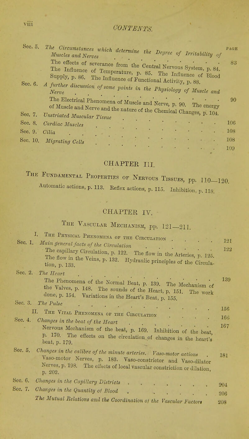 ('ONTJENTS, Sec. 6. Crdi,emsion °/m° r°iu °s *i* ««« The^Electrical Phenomena of Mnaclo'andNer™ p 90 „' ' 9° Seo 7^^^^-^---oass^p-s? Sec. 7. Umtriated Muscular Tissue . Sec. 8. Cardz'ac Muscles . ' ' ' 100 Sec. 9. Ci7ia . . . ' - !08 Sec. 10. Migrating Cells . 108 109 CHAPTER III. The Fundamental Properties op Nervous Tissues, pp. 110—120 Automatic actions, p. 113. Eeflex actions, p. 115. Inhibition, p. n8. CHAPTER IV. The Vascular Mechanism, pp. 121 211. I. The Physical Phenomena of the Circulation Sec. 1. Main general facts of the Circulation The capillary Circulation, p. 122. The flow in the Arteries, p. 125 ^ £i, pOW133. ' ^ 132 HjdraUliC Prindple3 °f *e ***** Sec. 2. The Heart The Phenomena of the Normal Beat, p. 139. The Mechanism of ** the Valves, p. 148. The sounds of the Heart, p. 151. The work done, p. 154. Variations in the Heart's Beat, p. 155. Sec. 3. The Pulse H. The Vital Phenomena of the Circulation 156 Sec. 4. Changes in the beat of the Heart Nervous Mechanism of the beat, p. 169. Inhibition of the beat ^ p. 170. The effects on the circulation of changes in the heart's' beat, p. 179. Sec. 5. Changes in the calibre of the minute arteries. Vaso-motor action, 161 Vaso-motor Nerves, p. 183. Vaso-constrictor and Vaso-dilator SOB' P' 1<J8' °f l0Cal VaSCUlur constriction or dilation, Sec. 6. Changes in the Capillary Districts .... 094 Sec. 7. Changes in the Quantity of Blood . . , O0G The Mutual Relations and tlie Coordination 0/ the Vascular Factor* 208