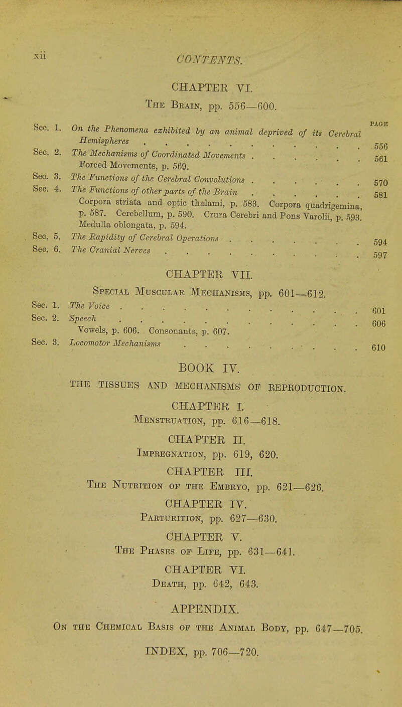 xu CHAPTER VI. The Brain, pp. 556—GOO. PAGE Sec. 1. On the Phenomena exhibited by an animal deprived of its Cerebral Hemispheres Sec. 2. The Mechanisms of Coordinated Movements .... 561 Forced Movements, p. 569. Sec. 3. The Functions of the Cerebral Convolutions .... 570 Sec. 4. The Functions of other parts of the Brain .... 581 Corpora striata and optic thalami, p. 583. Corpora quadrigemina, p. 587. Cerebellum, p. 590. Crura Cerebri and Pons Varolii, p. 593.' Medulla oblongata, p. 594. Sec. 5. The Rapidity of Cerebral Operations 5g4 Sec. 6. The Cranial Nerves .... rnr, CHAPTER VII. Special Muscular Mechanisms, pp. 601 612. Sec. 1. The Voice .... Sec. 2. Speech . ' 6Q6 Vowels, p. 606. Consonants, p. 607. Sec. 3. Locomotor Mechanisms , . . . , g10 BOOK IV. THE TISSUES AND MECHANISMS OF EEPEODUCTION. CHAPTER I. Menstruation, pp. 616—618. CHAPTER II. Impregnation, pp. 619, 620. CHAPTER III. The Nutrition of the Embryo, pp. 621—626. CHAPTER IV. Parturition, pp. 627—630. CHAPTER V. The Phases op Life, pp. 631—641. CHAPTER VI. Death, pp. 642, 643. APPENDIX. On the Chemical Basis of the Animal Body, pp. 647—705. INDEX, pp. 706—720.