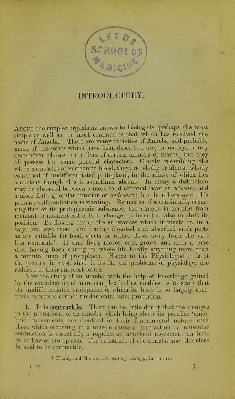 INTRODUCTORY. Among the simpler organisms known to Biologists, perhaps the most simple as well as the most common is that which has received the name of Amoeba. There are many varieties of Amoeba, and probably many of the forms which have been described are, in reality, merely amoebiform phases in the lives of certain animals or plants; but they all possess the same general characters. Closely resembling the white corpuscles of vertebrate blood, they are wholly or almost wholly composed of undifferentiated protoplasm, in the midst of which lies a nucleus, though this is sometimes absent. In many a distinction may be observed between a more solid external layer or ectosarc, and a more fluid granular interior or endosarc; but in others even this primary differentiation is wanting. By means of a continually occur- ring flux of its protoplasmic substance, the amoeba is enabled from moment to moment not only to change its form but also to shift its position. By flowing round the substances which it meets, it, in a way, swallows them; and having digested and absorbed such parts as are suitable for food, ejects or rather flows away from the use- less remnants1. It thus lives, moves, eats, grows, and after a time dies, having been during its whole life hardly anything more than a minute lump of protoplasm. Hence to the Physiologist it is of the greatest interest, since in its life the problems of physiology are reduced to their simplest forms. Now the study of an amoeba, with the help of knowledge gained by the examination of more complex bodies, enables us to state that the undifferentiated protoplasm of which its body is so largely com- posed possesses certain fundamental vital properties. 1. It is contractile. There can be little doubt that the changes in the protoplasm of an amoeba which bring about its peculiar 'amoe- boid' movements, are identical in their fundamental nature with those which occurring in a muscle cause a contraction: a muscular contraction is essentially a regular, an amoeboid movement an irre- gular flow of protoplasm. The substance of the amoeba may therefore be said to be contractile. 1 Huxley and Martin, Elementary Biology, Lesson m.