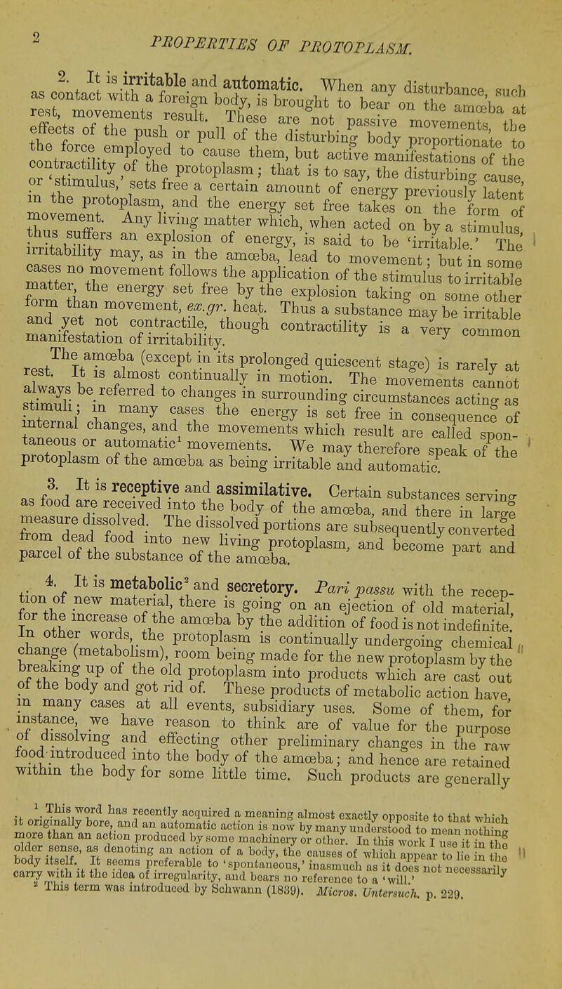 n,^^1^8^1^16.811(1 ailtomatic- When any disturbance such eTtot: '3 bTlJ'  br°Ugllt/° W °n «M i^i movements result. These are not passive movements rn* effects of the push or pull of the disturbing body proportionate to ontrSit?otf,ed \cTe ther?'but ^^sj^zfi: Z ^mn l' t ? Pr0t°Plasm' that  to say, the disturbing, cause or stimulus, sets free a certain amount of energy previously latent m the protoplasm and the energy set free take? on t^ form of ?CQZ£ ^ hT* mat,t6r WhiGh' When acted <* ^ a stimulus ^ 6XP °S1°.n °f energy' is said t0 be 'irritable.' The irritability may, as m the amoeba, lead to movement ■ but n some ~the°VeTent f°UtT ^ aPfHcatl0n °f the ^imulus toiri X isrn — is a ^ — rest^TtT^^ (6f ept+^ itsProlonged q^escent stage) is rarely at rest. It is almost continually m motion. The movements cxLm stSI b6inreferred t0 ChangfS ^ SUrr°Undi^ -cum~acrgn: i^li T many TT thG energ^ is Set free in consequent of internal changes, and the movements which result are called spon- taneous or automatic1 movements. We may therefore speak of the ' protoplasm of the amoeba as being irritable and automatic 3. It is receptive and assimilative. Certain substances serving as food are received into the body of the amoeba, and there in wf measure dissolved. The dissolved portions are subsequent^^ § from dead food into new living protoplasm, and become paTand parcel of the substance of the amoeba. P tinAf U iS me*abo}ic* and secretory. Pari passu with the recep- iTfht TW T^' thei\'\Soing on an ejection of old material, for the increase of the amoeba by the addition of food is not indefinite in other words the protoplasm is continually undergoing chemical, change (metabolism) room being made for thenew protopfasm by the : breaking up of the old protoplasm into products which are cast out of the body and got rid of. These products of metabolic action have m many cases at all events, subsidiary uses. Some of them for instance we have reason to think are of value for the purpose of dissolving and effecting other preliminarv changes in the raw food-introduced into the body of the amoeba; and hence are retained within the body for some little time. Such products are generally \ This word has recently acquired a meaning almost exactly opposite to thnt whi«fc it originally bore, and an automatic action is now by many understood trfmpln more than an action produced by some machinery I- S Stinswork TZit tlZ older sense, as denoting an action of a body, the causes of which appear to 1 e n he body itself It seems preferable to 'spontaneous,' inasmuch as it does not necessarhv carry with it the idea of irregularity, and bears no reference to a 'will ' Uecessanly This term was introduced by Schwann (1839). Mercs. Untersuch. p 229