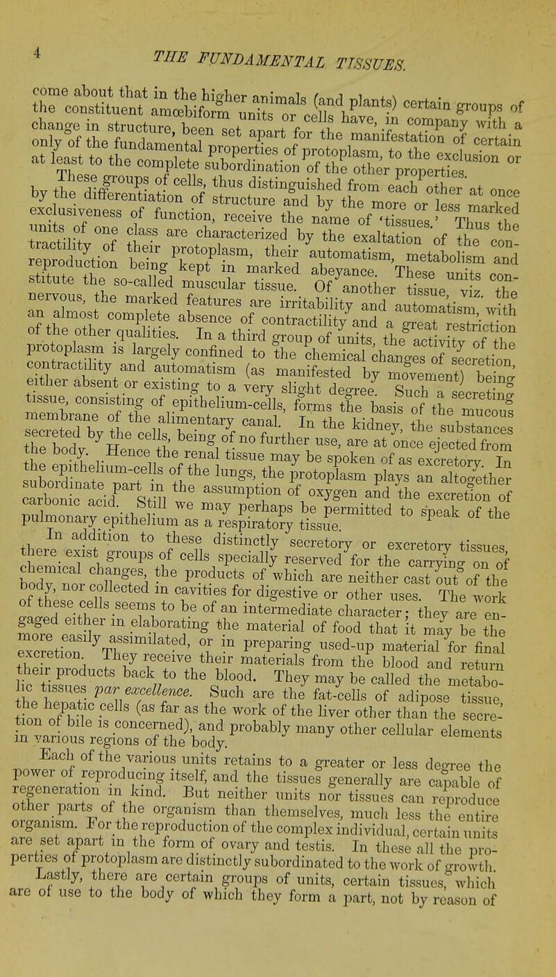 * tea «^£i£££ffi an almost complete absence of contractility and a greS esTrirdon ecrete^b y tl^ opII. T J, ^ , In the kidne3> th« substances secieted by the cells, being of no further use, are at once elected from the body Hence the renal tissue may be spoken of as ex^torv In the epithehum-celIs of the lungs, the protoplasm plays TalSther SSmn f may perhaPs be Permitted to speak of the pulmonary epithelium as a respiratory tissue theie\lt1tL^nfheT1 diStin1?y SeCret°^ °r feretory tissues, tneie exist groups of cells specially reserved for the carrying on of bodvTo/ TO Pr°duCtS °f Which are »ei^r castTut*o? the body, nor collected m cavities for digestive or other uses The work ^LpdSe+T11S SeTlt0 be °f an ^-mediate chara ter they are n gaged either m elaborating the material of food that t may be the excretion I hey receive their materials from the blood and return their products back to the blood. They may be called the metabo* lie tissues par excellence. Such are the fat-cells of adipose tSue he hepatic cells (as far as the work of the liver other than the secre- tion of bile is concerned), and probably many other cellular elements in various regions of the body. elements Each of the various units retains to a greater or less decree the power of reproducing itself, and the tissues generally are capable of regeneration in kind. But neither units nor tissues can leproduce other parts of the organism than themselves, much less the entire organism. For the reproduction of the complex individual, certain units are set apart in the form of ovary and testis. In these all the pro- perties of protoplasm are distinctly subordinated to the work of orowth Lastly, there are certain groups of units, certain tissues,0 which are of use to the body of which they form a part, not by reason of