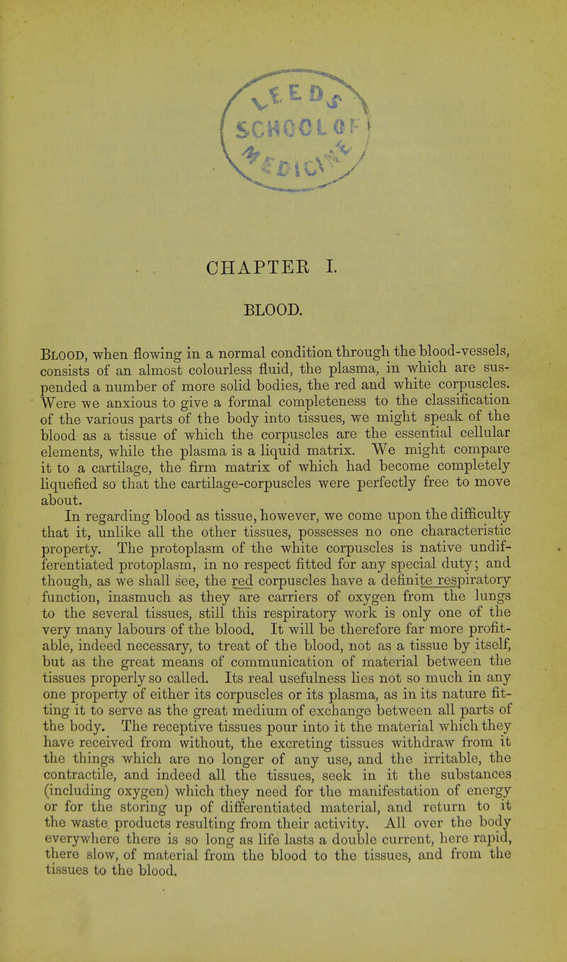 CHAPTEE I. BLOOD. Blood, when flowing in a normal condition through the blood-vessels, consists of an almost colourless fluid, the plasma, in which are sus- pended a number of more solid bodies, the red and white corpuscles. Were we anxious to give a formal completeness to the classification of the various parts of the body into tissues, we might speak of the blood as a tissue of which the corpuscles are the essential cellular elements, while the plasma is a liquid matrix. We might compare it to a cartilage, the firm matrix of which had become completely liquefied so that the cartilage-corpuscles were perfectly free to move about. In regarding blood as tissue, however, we come upon the difficulty that it, unlike all the other tissues, possesses no one characteristic property. The protoplasm of the white corpuscles is native undif- ferentiated protoplasm, in no respect fitted for any special duty; and though, as we shall see, the red corpuscles have a definite respiratory function, inasmuch as they are carriers of oxygen from the lungs to the several tissues, still this respiratory work is only one of the very many labours of the blood. It will be therefore far more profit- able, indeed necessary, to treat of the blood, not as a tissue by itself, but as the great means of communication of material between the tissues properly so called. Its real usefulness lies not so much in any one property of either its corpuscles or its plasma, as in its nature fit- ting it to serve as the great medium of exchange between all parts of the body. The receptive tissues pour into it the material which they have received from without, the excreting tissues withdraw from it the things which are no longer of any use, and the irritable, the contractile, and indeed all the tissues, seek in it the substances (including oxygen) which they need for the manifestation of energy or for the storing up of differentiated material, and return to it the waste products resulting from their activity. All over the body everywhere there is so long as life lasts a double current, here rapid, there slow, of material from the blood to the tissues, and from the tissues to the blood.