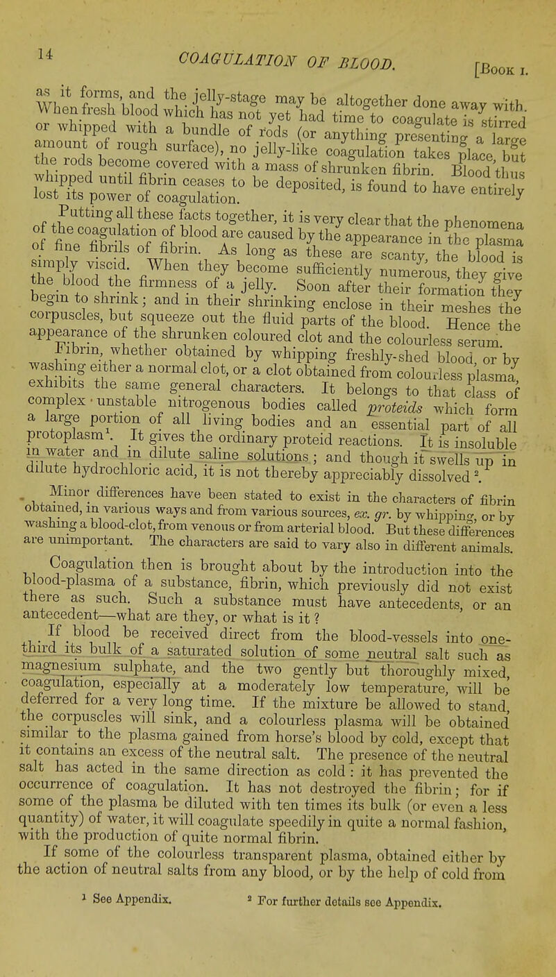 mlte^^^^?7**8*8 ma^be together done away with When fresh blood which has not yet had time to coagulate k Jned or whipped with a bundle of rods (or anything nresentW ■I Putting all these facts together, it is very clear that the phenomena of fine fibrils of fibrin. As long as these are scanty the blood is th^LoTth; fiWhen th? bere fmcMy g£ the _ blood the firmness of a jelly. Soon after their formation they begin to shrink; and m their shrinking enclose in their meshes the corpuscles, but squeeze out the fluid parts of the blood. Hence the appearance of the shrunken coloured clot and the colourless serum hibrin, whether obtained by whipping freshly-shed blood or'bv washing either a normal clot, or a clot obtained from colourless plasma exhibits the same general characters. It belongs to that class of complex • unstable nitrogenous bodies called proteids which form a large portion of all living bodies and an essential part of all protoplasm It gives the ordinary proteid reactions. It is insoluble m water and in dilute saline solutions ; and though if swells up in dilute hydrochloric acid, it is not thereby appreciably dissolved 2. . . . Min°r. differences have been stated to exist in the characters of fibrin obtained, m various ways and from various sources, ex. gr. by whipping or bv washing a blood-clot, from venous or from arterial blood. But these differences are unimportant. The characters are said to vary also in different animals. Coagulation then is brought about by the introduction into the blood-plasma of a substance, fibrin, which previously did not exist there as such. Such a substance must have antecedents or an antecedent—what are they, or what is it ? ? -bl<?°d be received direct from tne blood-vessels into one- third its bulk of a saturated solution of some neutral salt such as magnesium sulphate, and the two gently but thoroughly mixed coagulation, especially at a moderately low temperature, will be deferred for a very long time. If the mixture be allowed to stand the corpuscles will sink, and a colourless plasma will be obtained similar to the plasma gained from horse's blood by cold, except that it contains an excess of the neutral salt. The presence of the neutral salt has acted in the same direction as cold : it has prevented the occurrence of coagulation. It has not destroyed the fibrin; for if some of the plasma be diluted with ten times its bulk (or even a less quantity) of water, it will coagulate speedily in quite a normal fashion with the production of quite normal fibrin. If some of the colourless transparent plasma, obtained either by the action of neutral salts from any blood, or by the help of cold from