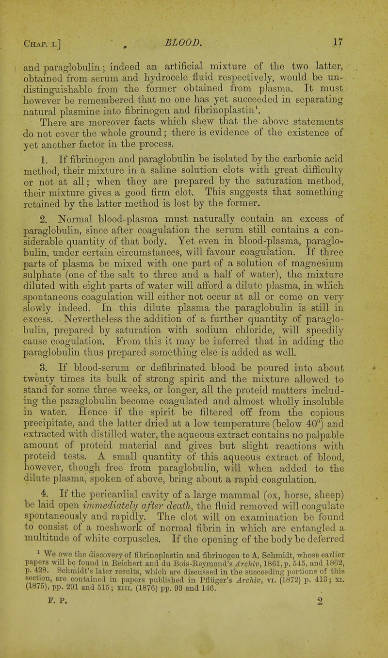 and paraglobulin; indeed an artificial mixture of the two latter, obtained from serum and hydrocele fluid respectively, would be un- distinguishable from the former obtained from plasma. It must however be remembered that no one has yet succeeded in separating natural plasmine into fibrinogen and fibrinoplastin1. • There are moreover facts which shew that the above statements do not cover the whole ground; there is evidence of the existence of yet another factor in the process. 1. If fibrinogen and paraglobulin be isolated by the carbonic acid method, their mixture in a saline solution clots with great difficulty or not at all; when they are prepared by the saturation method, their mixture gives a good firm clot. This suggests that something retained by the latter method is lost by the former. 2. Normal blood-plasma must naturally contain an excess of paraglobulin, since after coagulation the serum still contains a con- siderable quantity of that body. Yet even in blood-plasma, paraglo- bulin, under certain circumstances, will favour coagulation. If three parts of plasma be mixed with one part of a solution of magnesium sulphate (one of the salt to three and a half of water), the mixture diluted with eight parts of water will afford a dilute plasma, in which spontaneous coagulation will either not occur at all or come on very slowly indeed. In this dilute plasma the paraglobulin is still in excess. Nevertheless the addition of a further quantity of paraglo- bulin, prepared by saturation with sodium chloride, will speedily cause coagulation. From this it may be inferred that in adding the paraglobulin thus prepared something else is added as well. 3. If blood-serum or defibrinated blood be poured into about twenty times its bulk of strong spirit and the mixture allowed to stand for some three weeks, or longer, all the proteid matters includ- ing the paraglobulin become coagulated and almost wholly insoluble in water. Hence if the spirit be filtered off from the copious precipitate, and the latter dried at a low temperature (below 40°) and extracted with distilled water, the aqueous extract contains no palpable amount of proteid material and gives but slight reactions with proteid tests. A small quantity of this aqueous extract of blood, however, though free from paraglobulin, will when added to the dilute plasma, spoken of above, bring about a rapid coagulation. 4. If the pericardial cavity of a large mammal (ox, horse, sheep) be laid open immediately after death, the fluid removed will coagulate spontaneously and rapidly. The clot will on examination be found to consist of a mesh work of normal fibrin in which are entangled a multitude of white corpuscles. If the opening of the body be deferred 1 We owe the discovery of fibrinoplastin and fibrinogen to A. Schmidt, -whose earlier papers will be found in Eeichert and du Bois-Eeymond's Archiv, 1861, p. 545, and 18C2, p. 428. Hcbmidt's later results, which are discussed in the succeeding portions of this section, aro contained in papers published in Pfluger's Archiv, vi. (1872) p. 413; xi. (1875), pp. 291 and 515; xni. (1876) pp. 93 and 146. F. P. 2