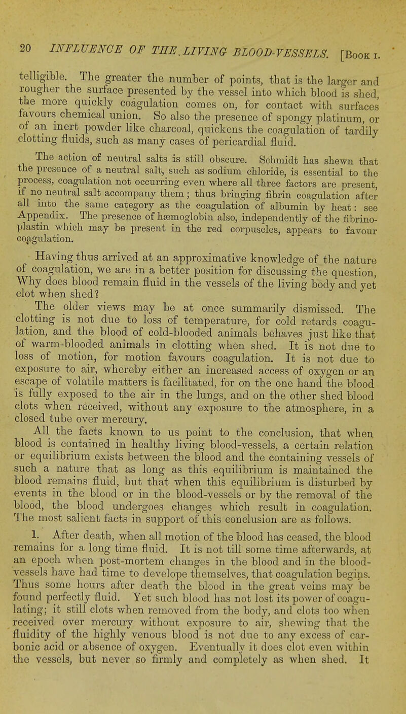 telligible. The greater the number of points, that is the larger and rougher the surface presented by the vessel into which blood is shed, the more quickly coagulation comes on, for contact with surfaces favours chemical union. So also the presence of spongy platinum, or of an inert powder like charcoal, quickens the coagulation of tardily clotting fluids, such as many cases of pericardial fluid. The action of neutral salts is still obscure. Schmidt has shewn that the presence of a neutral salt, such as sodium chloride, is essential to the process, coagulation not occurring even where all three factors are present, if no neutral salt accompany them; thus bringing fibrin coagulation after all into the same category as the coagulation of albumin by heat: see Appendix. _ The presence of hajmoglobin also, independently of the fibrino- plastin which may be present in the red corpuscles, appears to favour coagulation. Having thus arrived at an approximative knowledge of the nature of coagulation, we are in a better position for discussing the question, Why does blood remain fluid in the vessels of the living body and yet clot when shed? The older views may be at once summarily dismissed. The clotting is not due to loss of temperature, for cold retards coagu- lation, and the blood of cold-blooded animals behaves just like that of warm-blooded animals in clotting when shed. It is not due to loss of motion, for motion favours coagulation. It is not due to exposure to air, whereby either an increased access of oxygen or an escape of volatile matters is facilitated, for on the one hand the blood is fully exposed_ to the air in the lungs, and on the other shed blood clots when received, without any exposure to the atmosphere, in a closed tube over mercury. All the facts known to us point to the conclusion, that when blood is contained in healthy living blood-vessels, a certain relation or equilibrium exists between the blood and the containing vessels of such a nature that as long as this equilibrium is maintained the blood remains fluid, but that when this equilibrium is disturbed by events in the blood or in the blood-vessels or by the removal of the blood, the blood undergoes changes which result in coagulation. The most salient facts in support of this conclusion are as follows. 1. After death, when all motion of the blood has ceased, the blood remains for a long time fluid. It is not till some time afterwards, at an epoch when post-mortem changes in the blood and in the blood- vessels have had time to develope themselves, that coagulation begins. Thus some hours after death the blood in the great veins may be found perfectly fluid. Yet such blood has not lost its power of coagu- lating; it still clots when removed from the body, and clots too when received over mercury without exposure to air, shewing that the fluidity of the highly venous blood is not due to any excess of car- bonic acid or absence of oxygen. Eventually it does clot even within the vessels, but never so firmly and completely as when shed. It