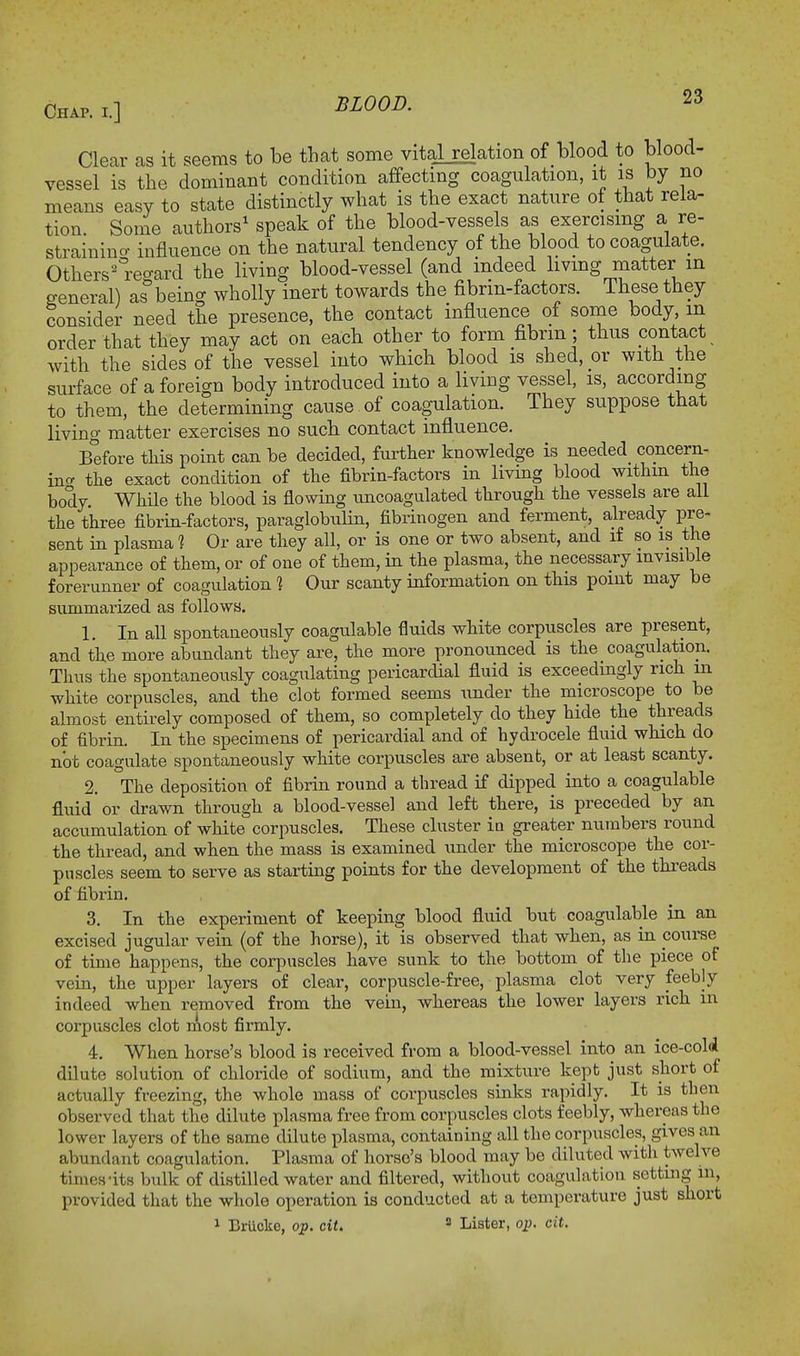 Clear as it seems to be that some vitalj^lation of blood to blood- vessel is the dominant condition affecting coagulation, it is by no means easy to state distinctly what is the exact nature of that rela- tion. Some authors1 speak of the blood-vessels as exercising a re- straining influence on the natural tendency of the blood to coagulate. Otherss<re*ard the living blood-vessel (and indeed living matter in general) as°being wholly inert towards the fibrin-factors. These they Consider need the presence, the contact influence of some body, in order that they may act on each other to form fibrin; thus contact with the sides of the vessel into which blood is shed, or with the surface of a foreign body introduced into a living vessel, is, according to them, the determining cause of coagulation. They suppose that living matter exercises no such contact influence. Before this point can he decided, further knowledge is needed concern- ino- the exact condition of the fibrin-factors in living blood within the body While the blood is flowing uncoagulated through the vessels are all the three fibrin-factors, paraglobulin, fibrinogen and ferment, already pre- sent in plasma 1 Or are they all, or is one or two absent, and if so is the appearance of them, or of one of them, in the plasma, the necessary invisible forerunner of coagulation ? Our scanty information on this point may be summarized as follows. 1. In all spontaneously coagulable fluids white corpuscles are present, and the more abundant they are, the more pronounced is the coagulation. Thus the spontaneously coagulating pericardial fluid is exceedingly rich m white corpuscles, and the clot formed seems under the microscope to be almost entirely composed of them, so completely do they hide the threads of fibrin. In the specimens of pericardial and of hydrocele fluid which do not coagulate spontaneously white corpuscles are absent, or at least scanty. 2. The deposition of fibrin round a thread if dipped into a coagulable fluid or drawn through a blood-vessel and left there, is preceded by an accumulation of white corpuscles. These cluster in greater numbers round the thread, and when the mass is examined under the microscope the cor- puscles seem to serve as starting points for the development of the threads of fibrin. 3. In the experiment of keeping blood fluid but coagulable in an excised jugular vein (of the horse), it is observed that when, as in course of time happens, the corpuscles have sunk to the bottom of the piece of vein, the upper layers of clear, corpuscle-free, plasma clot very feebly indeed when removed from the vein, whereas the lower layers rich in corpuscles clot most firmly. 4. When horse's blood is received from a blood-vessel into an ice-cold dilute solution of chloride of sodium, and the mixture kept just short of actually freezing, the whole mass of corpuscles sinks rapidly. It is then observed that the dilute plasma free from corpuscles clots feebly, whereas the lower layers of the same dilute plasma, containing all the corpuscles, gives an abundant coagulation. Plasma of horse's blood may be diluted with twelve times-its bulk of distilled water and filtered, without coagulation setting in, provided that the whole operation is conducted at a temperature just short 1 Bruclie, op. cit. 3 Lister, op. cit.