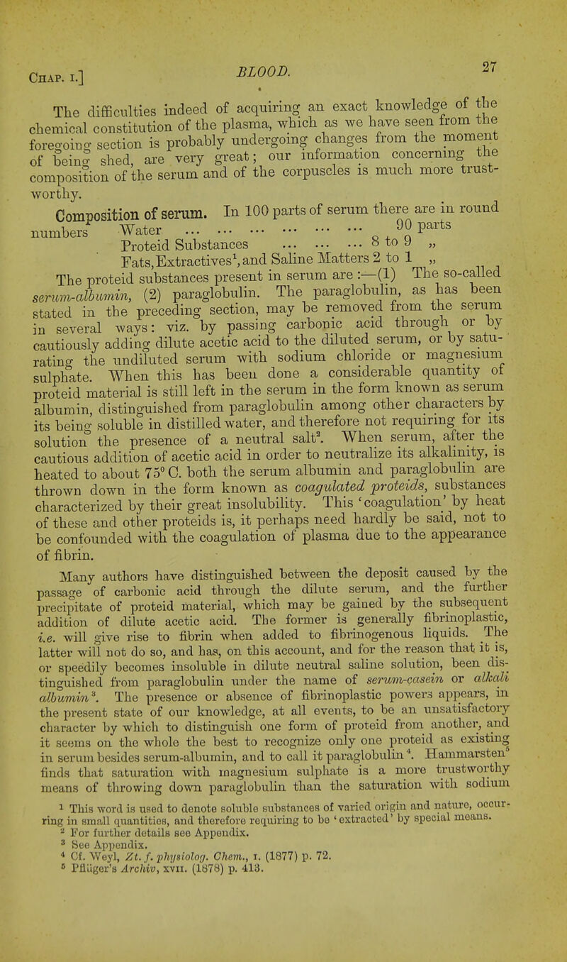 • The difficulties indeed of acquiring an exact knowledge of the chemical constitution of the plasma, which as we have seen from the foregoing section is probably undergomg changes from the moment of bein* shed, are very great; our information concerning the composition of the serum and of the corpuscles is much more trust- worthy. Composition of serum. In 100 parts of serum there are in round numbers* Water *>0 parts Proteid Substances b to J „ Fats.ExtractivesSand Saline Matters 2 to 1 „ The proteid substances present in serum are :—(1) The so-called serum-albumin, (2) paraglobulin. The paraglobulin, as has been stated in the preceding section, may be removed from the serum in several ways: viz. by passing carbonic acid through or by cautiously adding dilute acetic acid to the diluted serum, or by satu- rating the undiluted serum with sodium chloride or magnesium sulphate When this has been done a considerable quantity ot proteid material is still left in the serum in the form known as serum albumin, distinguished from paraglobulin among other characters by its beino- soluble in distilled water, and therefore not requiring for its solution the presence of a neutral salt2. When serum, after the cautious addition of acetic acid in order to neutralize its alkalinity, is heated to about 75° C. both the serum albumin and paraglobulin are thrown down in the form known as coagulated proteids, substances characterized by their great insolubility. This 'coagulation' by heat of these and other proteids is, it perhaps need hardly be said, not to be confounded with the coagulation of plasma due to the appearance of fibrin. Many authors have distinguished between the deposit caused by the passage of carbonic acid through the dilute serum, and the further precipitate of proteid material, which may be gained by the subsequent addition of dilute acetic acid. The former is generally fibrmoplastic, i.e. will give rise to fibrin when added to fibrinogenous liquids. The latter will not do so, and has, on this account, and for the reason that it is, or speedily becomes insoluble in dilute neutral saline solution, been dis- tinguished from paraglobulin under the name of serum-casein or alkali albumin'. The presence or absence of fibrinoplastic powers appears, in the present state of our knowledge, at all events, to be an unsatisfactory character by which to distinguish one form of proteid from another, and it seems on the whole the best to recognize only one proteid as existing in serum besides serum-albumin, and to call it paraglobulin4. Hammarsten finds that saturation with magnesium sulphate is a more trustworthy means of throwing down paraglobulin than the saturation with sodium 1 This word is used to denote soluble substances of varied origin and nature, occur- ring in small quantities, and therefore requiring to be 'extracted' by special means. a For further details see Appendix. 3 See Appendix. * Cf. Weyl, Zt.f. physiolorj. Cham., i. (1877) p. 72. 6 Pfluger'a Archiv, xvn. (1878) p. 413.