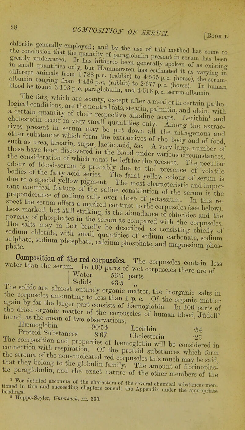 chloride generally employed • <mrl v«, +T, * , . . the conclusion that the outnCrf mi^l Tv* ^ mefcll°d ha's COine to greatly underrated. I^haf h4erto^ifent iu 8erUIn been in small quantities onlt but Ham™!^ f neran7 sPoken of as existing ssr sjs & S?S>H™ -~ a ttain qnanti^ S^^'SSS,^ tc°in^ ^ cholestenn occur in verv small mi i ? Lecithm and tives present in serun7Zy i^the ^ other substances which form the elLt, I J^e nnrogenous and such as urea, kieatiTm^Mc aSf ^ 1 ^ °f f°°d' these have been discovered in the hlooH a V<3ry krg'e number of the consideration ofTj^Ztttel^^ circumst^, odour of Wood-serJTi^blb^ due to th P16*** ^ peCuliar bodies of the fatty acid serieTho fL\ i? °f V°latile due to a special yellow £t Th1 f I f1^ °f Serum is sodium chloridewithsmalltt^Trf? ? C°nS'?inS *M? of Water 56-5 parts Tl,„ .-j , Solids 435 ., lhe solids are almost entirely organic matter, the inorganic salts in thdrM IfcL6 ft^'^f1StS 0f Ifmogtobin. In°100 parts of Jtiaamoglobin ' TQ™+i • The -tSubStTeS W SaSrin The composition and properties of hemoglobin will be considered in t atthev tlonitn +T ff1^ ^ corPusc^ this much may be said, that they belong to the globulin family. The amount of fibrinoplas- tic paraglobulm, and the exact nature of the other members of the ^ t»=&- a saws S«3S 2 Hoppe-Seyler, Untersuch. in. 390.