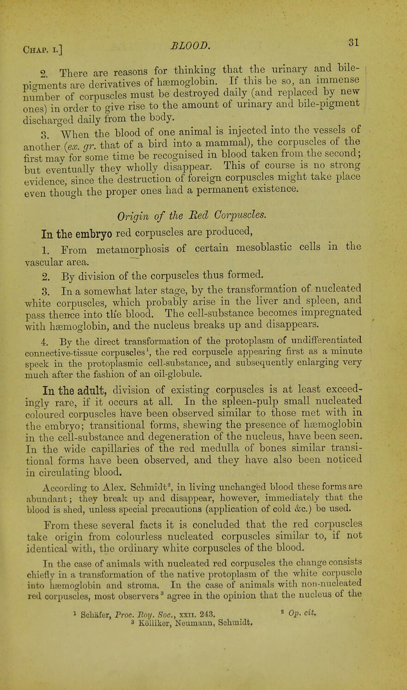 9 There are reasons for thinking that the urinary and bile- pio-ments are derivatives of hemoglobin If this be so an immense number of corpuscles must be destroyed daily (and replaced by new- ones) in order to give rise to the amount of urinary and bile-pigment discharged daily from the body. 3 When the blood of one animal is injected into the vessels of another (ex gr. that of a bird into a mammal), the corpuscles of the first may for some time be recognised in blood taken from the second; but eventually they wholly disappear. This of course is no strong evidence, since the destruction of foreign corpuscles might take place even though the proper ones had a permanent existence. Origin of the Bed Corpuscles. In the embryo red corpuscles are produced, 1. From metamorphosis of certain mesoblastic cells in the vascular area. 2. By division of the corpuscles thus formed. 3. In a somewhat later stage, by the transformation of nucleated white corpuscles, which probably arise in the liver and spleen, and pass thence into the blood. The cell-substance becomes impregnated with haemoglobin, and the nucleus breaks up and disappears. 4. By the direct transformation of the protoplasm of undifferentiated connective-tissue corpusclesthe red corpuscle appearing first as a minute speck in the protoplasmic cell-substance, and subsequently enlarging very much after the fashion of an oil-globule. In the adult, division of existing corpuscles is at least exceed- ingly rare, if it occurs at all. In the spleen-pulp small nucleated coloured corpuscles have been observed similar to those met with in the embryo; transitional forms, shewing the presence of haemoglobin in the cell-substance and degeneration of the nucleus, have been seen. In the wide capillaries of the red medulla of bones similar transi- tional forms have been observed, and they have also been noticed in circulating blood. According to Alex. Schmidt2, in living unchanged blood these forms are abundant; they break up and disappear, however, immediately that the blood is shed, unless special precautions (application of cold &c.) be used. From these several facts it is concluded that the red corpuscles take origin from colourless nucleated corpuscles similar to, if not identical with, the ordinary white corpuscles of the blood. In the case of animals with nucleated red corpuscles the change consists chiefly in a transformation of the native protoplasm of the white corpuscle into hemoglobin and stroma. In the case of animals with non-nucleated red corpuscles, most observers3 agree in the opinion that the nucleus of the 1 Schiifer, Proc. Roy. Soc, xxii. 243. 2 Op. cit. 3 Koliiker, Noumaun, Schmidt.