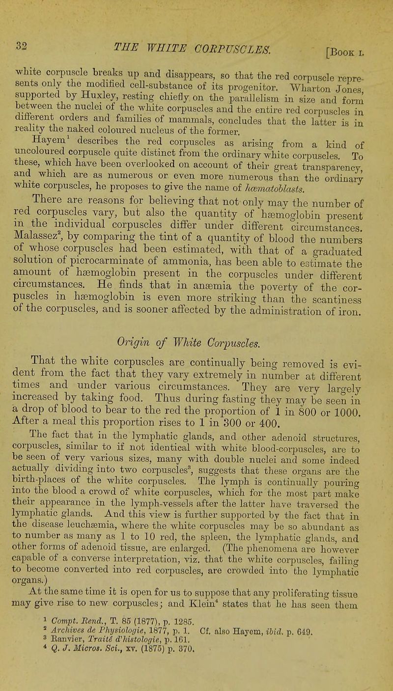 [Book l white corpuscle breaks up and disappears, so that the red corpuscle repre- sents only the modified cell-substance of its progenitor. Wharton Jones supported by Huxley, resting chiefly on the parallelism in size and form' between the nuclei of the white corpuscles and the entire red corpuscles in different orders and families of mammals, concludes that the latter is in reality the naked coloured nucleus of the former. Hay em1 describes the red corpuscles as arising from a kind of uncoloured corpuscle quite distinct from the ordinary white corpuscles To these, which have been overlooked on account of their great transparency and which are as numerous or even more numerous than the ordinary' white corpuscles, he proposes to give the name of hcematoblasts. There are reasons for believing that not only may the number of red corpuscles vary, but also the quantity of haemoglobin present m the individual corpuscles differ under different circumstances. Malassez2, by comparing the tint of a quantity of blood the numbers' of whose corpuscles had been estimated, with that of a graduated solution of picrocarminate of ammonia, has been able to estimate the amount of haemoglobin present in the corpuscles under different circumstances. He finds that in anaemia the poverty of the cor- puscles in haemoglobin is even more striking than the scantiness of the corpuscles, and is sooner affected by the administration of iron. Origin of White Corpuscles. That the white corpuscles are continually being removed is evi- dent from the fact that they vary extremely in number at different times and under various circumstances. They are very largely increased by taking food. Thus during fasting they may be seen in a drop of blood to bear to the red the proportion of 1 in 800 or 1000. After a meal this proportion rises to 1 in 300 or 400. The fact that in the lymphatic glands, and other adenoid structures, corpuscles, similar to if not identical with white blood-corpuscles, are to be seen of very various sizes, many with double nuclei and some indeed actually dividing into two corpuscles3, suggests that these organs are the birth-places of the white corpuscles. The lymph is continually pouring into the blood a crowd of white corpuscles, which for the most part make their appearance in the lymph-vessels after the latter have traversed the lymphatic glands. And this view is further supported by the fact that in the disease leuchsemia, where the white corpuscles may be so abundant as to number as many as 1 to 10 red, the spleen, the lymphatic glands, and other forms of adenoid tissue, are enlarged. (The phenomena are however capable of a converse interpretation, viz. that the white corpuscles, failing to become converted into red corpuscles, are crowded into the lymphatic organs.) At the same time it is open for us to suppose that any proliferating tissue may give rise to new corpuscles; and Klein4 states that he has seen them 1 Compt. Bend., T. 85 (1877), p. 1285. 8 Archives dc Physiologic, 1877, p. 1. Cf. also Hayem, ibid. p. Gl!). 3 Eanvier, Traits d'histologic, p. 101. 4 Q. J. Micros. Sci., xv. (1875) p. 370.