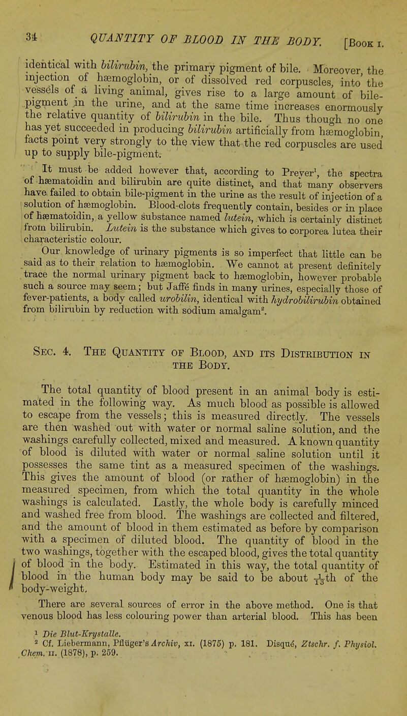 identical with bilirubin, the primary pigment of bile. Moreover the injection of haemoglobin, or of dissolved red corpuscles, into' the vessels of a living animal, gives rise to a large amount of bile- pigment p. the urine, and at the same time increases enormously the relative quantity of bilirubin in the bile. Thus though no one has yet succeeded in producing bilirubin artificially from haemoglobin facts point very strongly to the view that the red corpuscles are used up to supply bile-pigment. It must be added however that, according to Preyer1, the spectra of haematoidin and bilirubin are quite distinct, and that many observers have, failed to obtain bile-pigment in the urine as the result of injection of a solution of haemoglobin. Blood-clots frequently contain, besides or in place of haamatoidin, a yellow substance named lutein, which is certainly distinct from bilirubin. Lutein is the substance which gives to corporea lutea their characteristic colour. _ Our knowledge of urinary pigments is so imperfect that little can be said as to their relation to haemoglobin. We cannot at present definitely trace the normal urinary pigment back to haemoglobin, however probable such a source may seem; but Jaffe finds in many urines, especially those of fever-patients, a body called urobilin, identical with hydrobilirubin obtained from bilirubin by reduction with sodium amalgam2. Sec. 4. The Quantity of Blood, and its Distribution in the Body. The total quantity of blood present in an animal body is esti- mated in the following way. As much blood as possible is allowed to escape from the vessels; this is measured directly. The vessels are then washed out with water or normal saline solution, and the washings carefully collected, mixed and measured. A known quantity of blood is diluted with water or normal saline solution until it possesses the same tint as a measured specimen of the washings. This gives the amount of blood (or rather of haemoglobin) in the measured specimen, from which the total quantity in the whole washings is calculated. Lastly, the whole body is carefully minced and washed free from blood. The washings are collected and filtered, and the amount of blood in them estimated as before by comparison with a specimen of diluted blood. The quantity of blood in the two washings, together with the escaped blood, gives the total quantity / of blood in the body. Estimated in this way, the total quantity of I blood in the human body may be said to be about -j^th of the ' body-weight. There are several sources of error in the above method. One is that venous blood has less colouring power than arterial blood. This has been 1 Die Blut-Krystalle. 2 Cf. Liebermann, Pfluger's Archiv, xi. (1875) p. 181. Disqu^, Ztschr. f. Physiol. Chcm. n. (1878), p. 259.