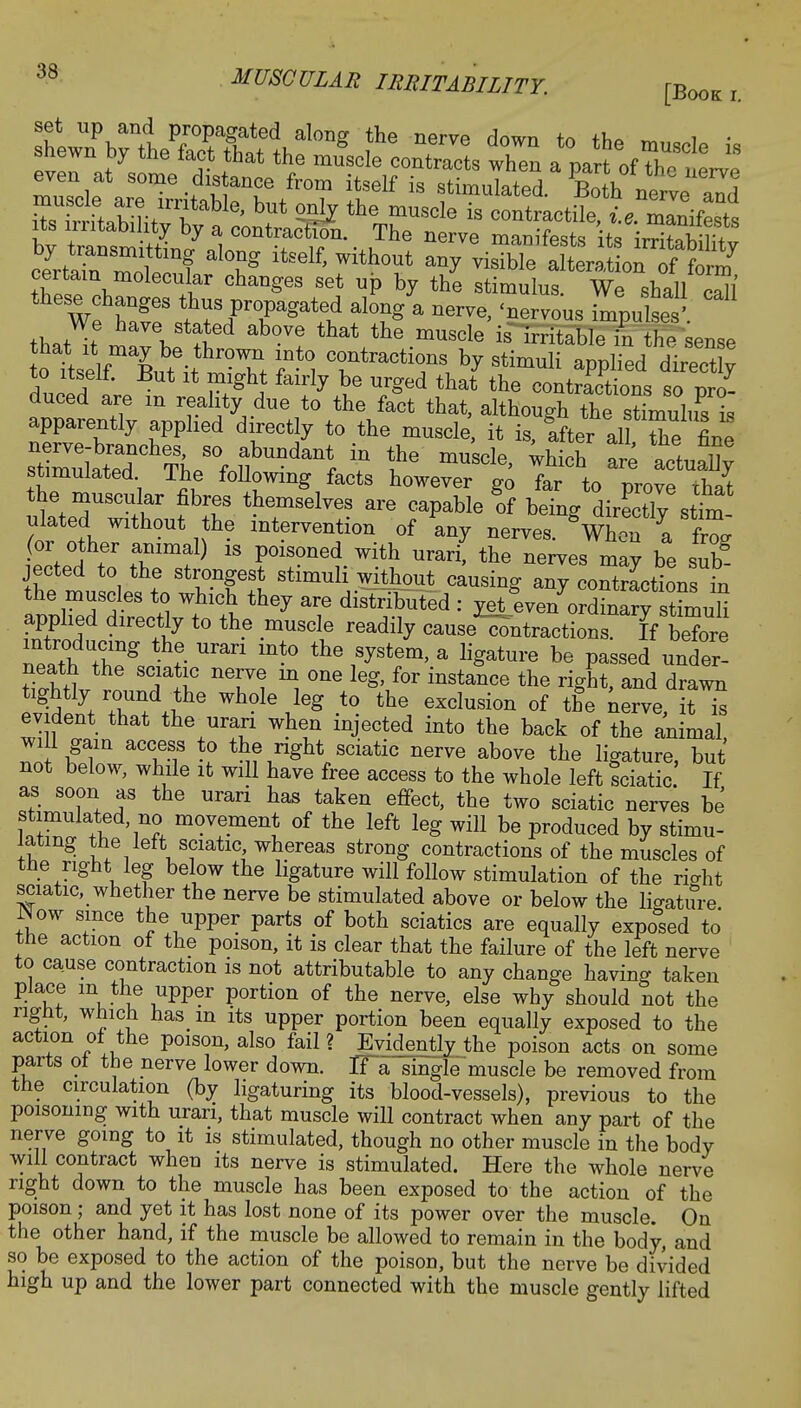t^^JbSX^^ fhe nerre d0WQ to the « these changes thus propagated along a nerve, 'nervous impulses' that^V??* ab°Ve ^ the mU8de is ^tableTn he sense tottself Bur^thrT/fnti TtraCtTS b^Stimuli Wlied directly to itself. But it might fairly be urged that the contractions so pro- duced are m reality due to the fact that, although the stimuli^ I apparently applied directly to the muscle, it is, after all Se fine f tQ mUScle' **** ™ actual stimulated The following facts however go far to prove chat the muscular fibres themselves are capable of being dirLtly stim ulated without the intervention of any nerves When a W (or other animal) is poisoned with urarif the nerves may be sub jected to the strongest stimuli without causing anTcontSctions t the muscles to which they are distributed : mlven\rZTry7m^i applied directly to the muscle readily cause ^tractions. If before ^eath Tg th+G ™ mt° thG 1SySt6m' a ^ure be P««ed under! neath the sciatic nerve m one leg, for instance the right, and drawn tightly round the whole leg to the exclusion of the nerve, it™ evident that the uran when injected into the back of the animal wi l gain access to the right sciatic nerve above the ligature, but not below, while it will have free access to the whole left Sciatic If as soon as the urari has taken effect, the two sciatic nerves be stimulated no movement of the left leg will be produced by stimu- lating the left sciatic whereas strong contractions of the muscles of the right leg below the ligature will follow stimulation of the ri-ht sciatic, whether the nerve be stimulated above or below the ligature. N ow since the upper parts of both sciatics are equally exposed to the action of the poison, it is clear that the failure of the left nerve to cause contraction is not attributable to any change having taken place in the upper portion of the nerve, else why should not the right, which has m its upper portion been equally exposed to the action of the poison, also fail ? Evidently the poison acts on some parts ot the nerve lower down. If a single muscle be removed from the circulation (by ligaturing its blood-vessels), previous to the poisoning with uran, that muscle will contract when any part of the nerve going to it is stimulated, though no other muscle in the body will contract when its nerve is stimulated. Here the whole nerve right down to the muscle has been exposed to the action of the poison; and yet it has lost none of its power over the muscle. On the other hand, if the muscle be allowed to remain in the body, and so be exposed to the action of the poison, but the nerve be divided high up and the lower part connected with the muscle gently lifted