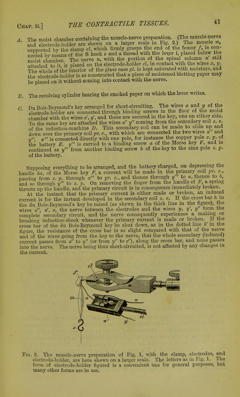 A. The moist chamber containing the muscle-nerve preparation (The musde-nerve and electrode-holder are shewn on a larger scale in Fig 2) /he mn cle m, sivDOorted bv the clamp cl, which firmly grasps the end of the femur /, is con- nected bv means of the S hook s and a thread with the lever I, placed below the moist chamber. The nerve n, with the portion of the spinal column n still attached to it is placed on the electrode-holder el, in contact with the wires x, y. The whole of the interior of the glass case gl. is kept saturated with moisture, and the electrode-holder is so constructed that a piece of moistened blotting paper may be placed on it without coming into contact with the nerve. B. The revolving cylinder bearing the smoked paper on which the lever writes. C Du Bois-Keymond's key arranged for short-circuiting. The wires x and y of the ' electrode-holder are connected through binding screws in the floor of the moist chamber with the wires x', y', and these are secured in the key, one on either side. To the same key are attached the wires x y coming from the secondary coil s. c. of the induction-machine D. This secondary coil can be made to slide up and down over the primary coil2»\ c, with which are connected the two wires x and ?/' x' is connected directly with one pole, for instance the copper pole c. p. of the battery E. y' is carried to a binding screw a of the Morse key F, and is continued as y™ from another binding screw b of the key to the zinc pole z. p. of the battery. Supposing everything to be arranged, and the battery charged, on depressing the handle ha, of the Morse key F, a current will be made in the primary coil pr. c, passing from c. p. through x' to pr. c, and thence through y' to o, thence to 6, and so through yIV to z. p. On removing the finger from the handle of F,a spring thrusts up the handle, and the primary circuit is in consequence immediately broken. At the instant that the primary current is either made or broken, an induced current is for the instant developed in the secondary coil s. c. If the cross bar ft in the du Bois-Eeymond's key be raised (as shewn in the thick line in the figure), the wires x, x1, x, the nerve between the electrodes and the wires y, y\ y form the complete secondary circuit, and the nerve consequently experiences a making or breaking induction-shock whenever the primary current is made or broken. ^ If the cross bar of the du Bois-Beymond key be shut down, as in the dotted line h in the figure, the resistance of the cross bar is so slight compared with that of the nerve and of the wires going from the key to the nerve, that the whole secondary (induced) current passes from x to y (or from y to x), along the cross bar, and none passes into the nerve. The nerve being thus short-circuited, is not affected by any changes in the current. 171— Fig. 2. The muscle-nerve preparation of Fig. 1, with the clamp, electrodes, and electrode-holder, are here shewn on a larger scale. The letters as in Fig. 1. The form of electrode-holder figured is a convenient one for general purposes, but many other forms are in use.