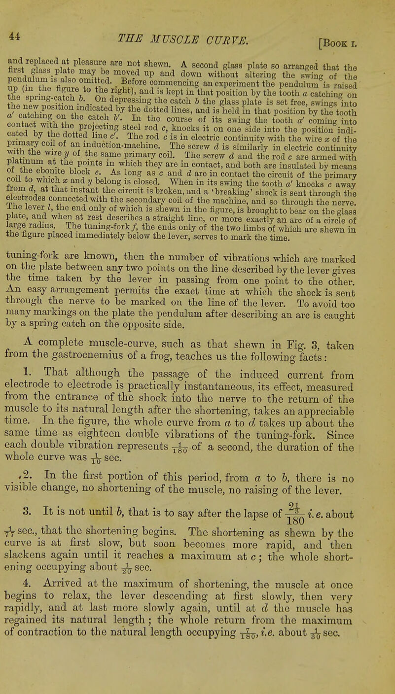 [Book l and replaced at pleasure are not shewn. A second glass plate so arranged that the first glass, plate may be moved up and down without altering the swing of he l?fSUZ%alS° °+mitied • ?6f0re commencing an experiment the pendulu ^is raised thVspr 1 catcT/, 0 T ^ ^ ** tUt Pbsition h* the tooth « catching on Hi ™™ • V 0f ^Pressme the catch & the glass plate is set free, swings into } c*?Z&aS1*101i1indlc^ed ^y the dotted lines, and is held in that position by the tooth conTact w?thTlno 6 °?t0S *' **? C0UrS6 °f its swin8 thc tooth *' coming into 0^1,7^!?^Projecting steel rod c, knocks it on one side into the position indi- mtLt^S i°tted ime.-C * Th^ ?°d c is in electric continuity with the wire x of the S +Z • ^ ^duetion-maehine. The screw cl is similarly in electric continuity Sh™^?6,!7 *he. S^me P™ary coil. The screw d and the rod c are armed with platinum at the points m which they are in contact, and both are insulated by means oi the ebonite block e. As long as c and d are in contact the circuit of the primary coil to which x and y belong is closed. When in its swing the tooth a' knocks c away iiom d, at tnat instant the circuit is broken, and a 'breaking' shock is sent through the electrodes connected with the secondary coil of the machine, and so through the nerve, ine lever I, the end only of which is shewn in the figure, is brought to bear on the glass Plate, and when at rest describes a straight fine, or more exactly an arc of a circle of large radius The tuning-fork /, the ends only of the two limbs of which are shewn in tne ngure placed immediately below the lever, serves to mark the time. tuning-fork are known, then the number of vibrations which, are marked on the plate between any two points on the line described by the lever gives the time taken by the lever in passing from one point to the other. An easy arrangement permits the exact time at which the shock is sent through the nerve to be marked on the line of the lever. To avoid too many markings on the plate the pendulum after describing an arc is caught by a spring catch on the opposite side. A complete muscle-curve, such as that shewn in Fig. 3, taken from the gastrocnemius of a frog, teaches us the following facts: 1. That although the passage of the induced current from electrode to electrode is practically instantaneous, its effect, measured from the entrance of the shock into the nerve to the return of the muscle to its natural length after the shortening, takes an appreciable time. In the figure, the whole curve from a to d takes up about the same time as eighteen double vibrations of the tuning-fork. Since each double vibration represents ^of a second, the duration of the whole curve was sec. ,2. In the first portion of this period, from a to b, there is no visible change, no shortening of the muscle, no raising of the lever. 3. It is not until b, that is to say after the lapse of i e. about loO sec, that the shortening begins. The shortening as shewn by the curve is at first slow, but soon becomes more rapid, and then slackens again until it reaches a maximum at c; the whole short- ening occupying about sec. 4. Arrived at the maximum of shortening, the muscle at once begins to relax, the lever descending at first slowly, then very rapidly, and at last more slowly again, until at d the muscle has regained its natural length; the whole return from the maximum of contraction to the natural length occupying -fa, i.e. about ^sec'