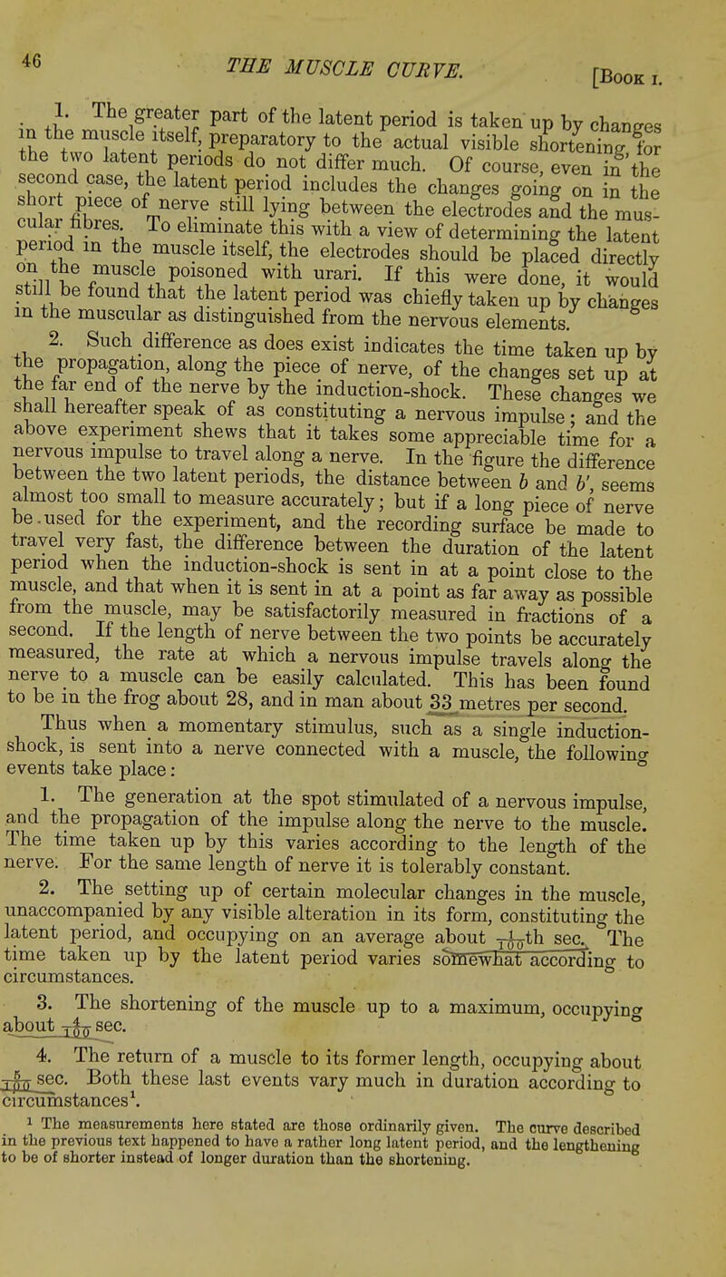 1. The greater part of the latent period is taken up by changes Z LTlSte+ltself.PreP^tory to the actual visible shortentg fol the two latent periods do not differ much. Of course, even in the second case, the latent period includes the changes going on in the short piece of nerve still lying between the electrodes and the mus- cular fabres To eliminate this with a view of determining the latent period m the muscle itself, the electrodes should be placed directly on the muscle poisoned with urari. If this were done, it would still be found that the latent period was chiefly taken up by changes m the muscular as distmguished from the nervous elements. 2. Such difference as does exist indicates the time taken up by the propagation along the piece of nerve, of the changes set up at the far end of the nerve by the induction-shock. Thesi changes we shall hereafter speak of as constituting a nervous impulse; and the above experiment shews that it takes some appreciable time for a nervous impulse to travel along a nerve. In the figure the difference between the two latent periods, the distance between b and V seems almost too small to measure accurately; but if a long piece of nerve be.used for the experiment, and the recording surface be made to travel very fast, the difference between the duration of the latent period when the induction-shock is sent in at a point close to the muscle and that when it is sent in at a point as far away as possible from the muscle, may be satisfactorily measured in fractions of a second. If the length of nerve between the two points be accurately measured, the rate at which a nervous impulse travels along the nerve to a muscle can be easily calculated. This has been found to be in the frog about 28, and in man about 33 metres per second. Thus when a momentary stimulus, such as a single induction- shock, is sent into a nerve connected with a muscle, the following events take place: b 1. The generation at the spot stimulated of a nervous impulse, and the propagation of the impulse along the nerve to the muscle! The time taken up by this varies according to the length of the nerve. For the same length of nerve it is tolerably constant. 2. The setting up of certain molecular changes in the muscle, unaccompanied by any visible alteration in its form, constituting the latent period, and occupying on an average about yfcjth sec^ The time taken up by the latent period varies somewhat according to circumstances. 3. The shortening of the muscle up to a maximum, occupying aboutj^sec. 4. The return of a muscle to its former length, occupying about j^sec. Both these last events vary much in duration according to circumstances1. 1 The measurements here stated are those ordinarily given. The curve described in the previous text happened to have a rather long latent period, and the lengthening to be of shorter instead of longer duration than the shortening.