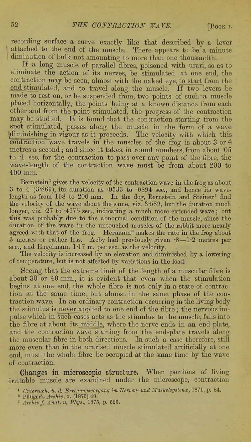 [Book i. recording surface a curve exactly like that described by a lever attached to the end of the muscle. There appears to be a minute diminution of bulk not amounting to more than one thousandth. If a long muscle of parallel fibres, poisoned with urari, so as to eliminate the action of its nerves, be stimulated at one end, the contraction may be seen, almost with the naked eye, to start from the end .stimulated, and to travel along the muscle. If two levers be made to rest on, or be suspended from, two points of such a muscle placed horizontally, the points being at a known distance from each other and from the point stimulated, the progress of the contraction may be studied. It is found that the contraction starting from the spot stimulated, passes along the muscle in the form of a wave (diminishing in vigour as it proceeds. The velocity with which this contraction wave travels in the muscles of the frog is about .'3 or 4 metres a second; and since it takes, in round numbers, from about '05 to *1 sec. for the contraction to pass over any point of the fibre, the wave-length of the contraction wave must be from about 200 to 400 mm. Bernstein1 gives the velocity of the contraction wave in the frog as about 3 to 4 (3-869), its duration as *0533 to -0894 sec, and hence its wave- length as from 198 to 200 mm. In the dog, Bernstein and Steiner2 find the velocity of the wave about the same, viz. 3-589, but the duration much longer, viz. 27 to '4975 sec, indicating a much more extended wave; but this was probably due to the abnormal condition of the muscle, since the duration of the wave in the untouched muscles of the rabbit more nearly agreed with that of the frog. Hermann3 makes the rate in the frog about 3 metres or rather less. Aeby had previously given -8—1*2 metres per sec, and Engelmann 1-17 m. per sec. as the velocity. The velocity is increased by an elevation and diminished by a lowering of temperature, but is not affected by variations in the load. Seeing that the extreme limit of the length of a muscular fibre is about 30 or 40 mm., it is evident that even when the stimulation begins at one end, the whole fibre is not only in a state of contrac- tion at the same time, but almost in the same phase of the con- traction wave. In an ordinary contraction occurring in the living body the stimulus is never applied to one end of the fibre; the nervous im- pulse which in such cases acts as the stimulus to the muscle, falls into the fibre at about its middle, where the nerve ends in an end-plate, and the contraction wave starting from the end-plate travels along the muscular fibre in both directions. In such a case therefore, still more even than in the urarised muscle stimulated artificially at one end, must the whole fibre be occupied at the same time by the wave of contraction. Changes in microscopic structure. When portions of living irritable muscle are examined under the microscope, contraction 1 Untenuch. w. d. Errcgungsvorgang im Nerven- und Mushelsysteme, 1871, p. 84. 3 Pfliiger's Archiv, x. (1875) 48. 8 Archiv f. Anat. u. Phys., 1875, p. 526,