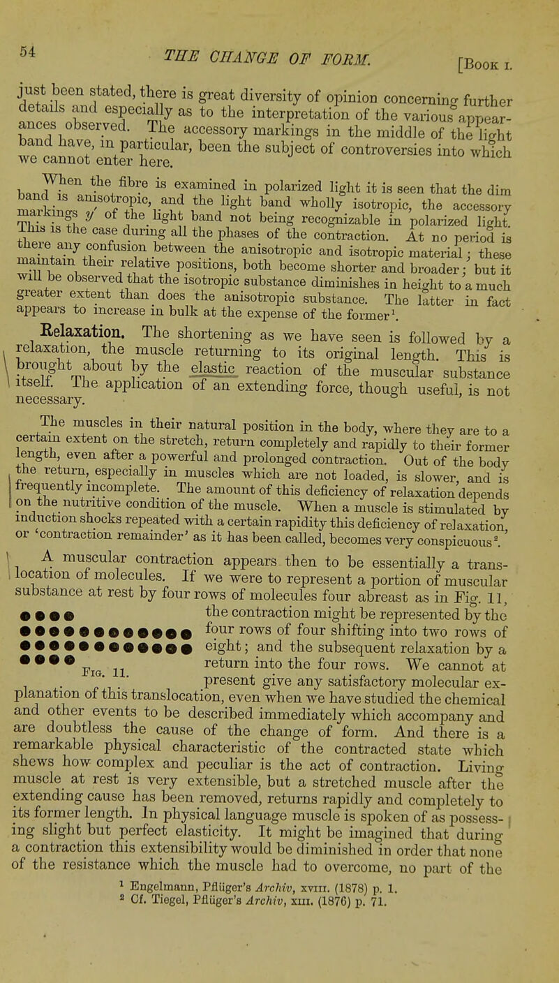 [Book i just been stated, there is great diversity of opinion concerning further details and especially as to the interpretation of the various apZr- ances observed. The accessory markings in the middle of th^hght band have, in particular, been the subject of controversies into which we cannot enter here. wmcu h,rJten *he, fib-6 i8 efamined in polarized light it is seen that the dim malnlT^TVS? ?e/ght band Wh°lly iS0tr°Pic' the accessoi7 tS. if S * ^ ghJ, band n0t being rec°Sni^ble in polarized light. Ihis is the case during all the phases of the contraction. At no period is there any confusion between the anisotropic and isotropic material / these ma ntam their relative positions, both become shorter and broader: but it will be observed that the isotropic substance diminishes in height to a much greater extent than does the anisotropic substance. The latter in fact appears to increase in bulk at the expense of the former1. Relaxation. The shortening as we have seen is followed by a relaxation the muscle returning to its original length. This is ?™ght fbout }7 th-e el^stic taction of the muscular substance itselt. Ihe application of an extending force, though useful, is not necessary. ° ' The muscles in their natural position in the body, where they are to a certain extent on the stretch, return completely and rapidly to their former length, even after a powerful and prolonged contraction. Out of the body the return, especially in muscles which are not loaded, is slower and is frequently incomplete. The amount of this deficiency of relaxation depends on the nutritive condition of the muscle. When a muscle is stimulated by induction shocks repeated with a certain rapidity this deficiency of relaxation or contraction remainder' as it has been called, becomes very conspicuous2.' A muscular contraction appears then to be essentially a trans- location of molecules. If we were to represent a portion of muscular substance at rest by four rows of molecules four abreast as in Fig. 11, • • • • the contraction might be represented by the • •••••60*000 *?ur rows 0I f°ur shifting into two rows of •••••©©•••©# eight; and the subsequent relaxation by a • • • • FiQ n return into the four rows. We cannot at present give any satisfactory molecular ex- planation of this translocation, even when we have studied the chemical and other events to be described immediately which accompany and are doubtless the cause of the change of form. And there is a remarkable physical characteristic of the contracted state which shews how complex and peculiar is the act of contraction. Living muscle at rest is very extensible, but a stretched muscle after the extending cause has been removed, returns rapidly and completely to its former length. In physical language muscle is spoken of as possess- i ing slight but perfect elasticity. It might be imagined that during a contraction this extensibility would be diminished in order that none of the resistance which the muscle had to overcome, no part of the 1 Engelmann, Pfluger's Archiv, xviii. (1878) p. 1. 2 Cf. Tiegel, Pfluger's Archiv, tax, (1876) p. 71.