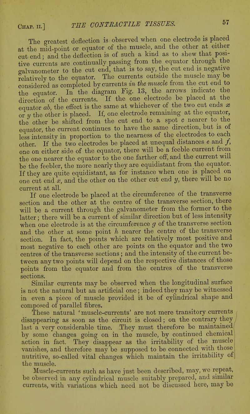 The greatest deflection is observed when one electrode is placed at the mid-point or equator of the muscle, and the other at either cut end • and the deflection is of such a kind as to shew that posi- tive currents are continually passing from the equator through the cralvanometer to the cut end, that is to say, the cut end is negative relatively to the equator. The currents outside the muscle may be considered as completed by currents in the muscle from the cut end to the equator. In the diagram Fig. 13, the arrows indicate the direction of the currents. If the one electrode be placed at the equator ab, the effect is the same at whichever of the two cut ends x or y the other is placed. If, one electrode remaining at the equator, the other be shifted from the cut end to a spot c nearer to the equator, the current continues to have the same direction, but is of less intensity in proportion to the nearness of the electrodes to each other. If the two electrodes be placed at unequal distances e and /, one on either side of the equator, there will be a feeble current from the one nearer the equator to the one farther off, and the current will be the feebler, the more nearly they are equidistant from the equator. If they are quite equidistant, as for instance when one is placed on one cut end x, and the other on the other cut end y, there will be no current at all. If one electrode be placed at the circumference of the transverse section and the other at the centre of the transverse section, there will be a current through the galvanometer from the former to the latter; there will be a current of similar direction but of less intensity when one electrode is at the circumference g of the transverse section and the other at some point h nearer the centre of the transverse section. In fact, the points which are relatively most positive and most negative to each other are points on the equator and the two centres of the transverse sections; and the intensity of the current be- tween any two points will depend on the respective distances of those points from the equator and from the centres of the transverse sections. Similar currents may be observed when the longitudinal surface is not the natural but an artificial one; indeed they may be witnessed in even a piece of muscle provided it be of cylindrical shape and composed of parallel fibres. These natural 'muscle-currents' are not mere transitory currents disappearing as soon as the circuit is closed; on the contrary they last a very considerable time. They must therefore be maintained by some changes going on in the muscle, by continued chemical action in fact. They disappear as the irritability of the muscle vanishes, and therefore may be supposed to be connected with those nutritive, so-called vital changes which maintain the irritability of j the muscle. Muscle-currents such as have just been described, may, we repeat, be observed in any cylindrical muscle suitably prepared, and similar currents, with variations which need not be discussed here, may be