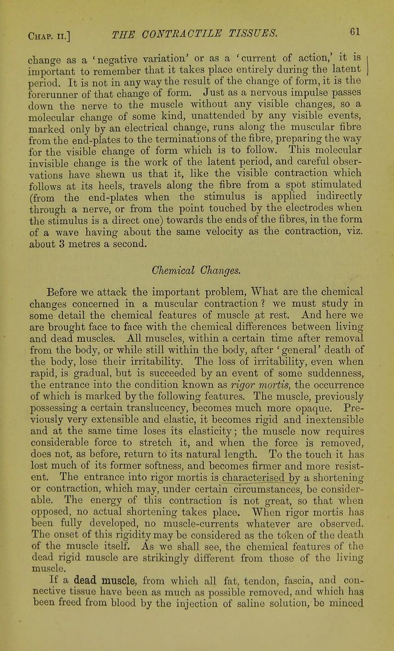 change as a 'negative variation' or as a 'current of action,' it is i important to remember that it takes place entirely during the latent J period. It is not in any way the result of the change of form, it is the forerunner of that change of form. Just as a nervous impulse passes down the nerve to the muscle without any visible changes, so a molecular change of some kind, unattended by any visible events, marked only by an electrical change, runs along the muscular fibre from the end-plates to the terminations of the fibre, preparing the way for the visible change of form which is to follow. This molecular invisible change is the work of the latent period, and careful obser- vations have shewn us that it, like the visible contraction which follows at its heels, travels along the fibre from a spot stimulated (from the end-plates when the stimulus is applied indirectly through a nerve, or from the point touched by the electrodes when the stimulus is a direct one) towards the ends of the fibres, in the form of a wave having about the same velocity as the contraction, viz. about 3 metres a second. Chemical Changes. Before we attack the important problem, What are the chemical changes concerned in a muscular contraction ? we must study in some detail the chemical features of muscle at rest. And here we are brought face to face with the chemical differences between living and dead muscles. All muscles, within a certain time after removal from the body, or while still within the body, after 'general' death of the body, lose their irritability. The loss of irritability, even when rapid, is gradual, but is succeeded by an event of some suddenness, the entrance into the condition known as rigor mortis, the occurrence of which is marked by the following features. The muscle, previously possessing a certain translucency, becomes much more opaque. Pre- viously very extensible and elastic, it becomes rigid and inextensible and at the same time loses its elasticity; the muscle now requires considerable force to stretch it, and when the force is removed, does not, as before, return to its natural length. To the touch it has lost much of its former softness, and becomes firmer and more resist- ent. The entrance into rigor mortis is characterised by a shortening or contraction, which may, under certain circumstances, be consider- able. The energy of this contraction is not great, so that when opposed, no actual shortening takes place. When rigor mortis has been fully developed, no muscle-currents whatever are observed. The onset of this rigidity may be considered as the token of the death of the muscle itself. As we shall see, the chemical features of the dead rigid muscle are strikingly different from those of the living muscle. If a dead muscle, from which all fat, tendon, fascia, and con- nective tissue have been as much as possible removed, and which has been freed from blood by the injection of saline solution, be minced