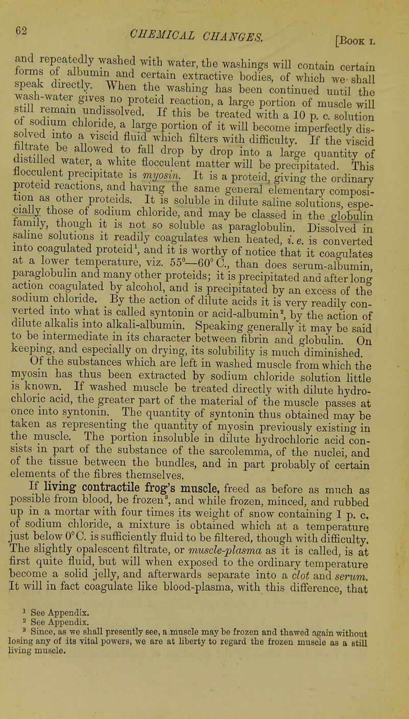 [Book r. and repeatedly washed with water, the washings will contain certain forms of albumin and certain extractive bodies, of which we fhaU speak directly. When the washing has been continued until the wash-water gives no proteid reaction, a large portion of muscle will stil remain undissolved. If this be treated with a 10 p. c. sohition oi sodium chloride a large portion of it will become imperfectly dis- solved into a viscid fluid which filters with difficulty. If the viscid H £^ 6 f °W6d .t0 ^ dr°P h? dr°P int0 * l4e quantity of distilled water, a white flocculent matter will be precipitated. This flocculent precipitate is myosin. It is a proteid, giving the ordinary proteid reactions, and having the same general elementary composi- tion as other proteids. It is soluble in dilute saline solutions, espe- cially those of sodium chloride, and may be classed in the globulin family, though it is not so soluble as paraglobulin. Dissolved in saline solutions it readily coagulates when heated, i.e. is converted into coagulated proteid1, and it is worthy of notice that it coagulates at a lower temperature, viz. 55°—60° C, than does serum-albumin paraglobulin and many other proteids; it is precipitated and after long action coagulated by alcohol, and is precipitated by an excess of the sodium chloride. By the action of dilute acids it is very readily con- verted into what is called syntonin or acid-albumin2, by the action of dilute alkalis into alkali-albumin. Speaking generally it may be said to be intermediate in its character between fibrin and globulin. On keeping, and especially on drying, its solubility is much diminished. Of the substances which are left in washed muscle from which the myosin has thus been extracted by sodium chloride solution little is known. If washed muscle be treated directly with dilute hydro- chloric acid, the greater part of the material of the muscle passes at once into syntonin. The quantity of syntonin thus obtained may be taken as representing the quantity of myosin previously existing in the muscle. The portion insoluble in dilute hydrochloric acid con- sists m part of the substance of the sarcolemma, of the nuclei, and of the tissue between the bundles, and in part probably of certain elements, of the fibres themselves. If living contractile frog's muscle, freed as before as much as possible from blood, be frozen8, and while frozen, minced, and rubbed up in a mortar with four times its weight of snow containing 1 p. c. of sodium chloride, a mixture is obtained which at a temperature just below 0°C. is sufficiently fluid to be filtered, though with difficulty. The slightly opalescent filtrate, or muscle-plasma as it is called, is at first quite fluid, but will when exposed to the ordinary temperature become a solid jelly, and afterwards separate into a clot and serum. It will in fact coagulate like blood-plasma, with this difference, that 1 See Appendix. 2 See Appendix. 8 Since, as we shall presently see, a.muscle may be frozen and thawed again without losing any of its vital powers, we are at liberty to regard the frozen muscle as a still living muscle.
