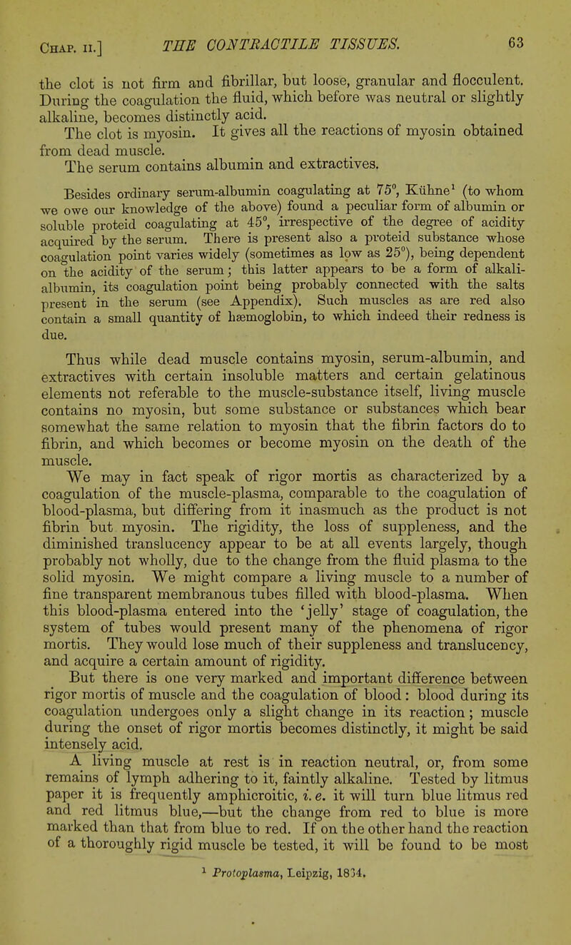 the clot is not firm and fibrillar, but loose, granular and flocculent. During the coagulation the fluid, which before was neutral or slightly alkaline, becomes distinctly acid. The clot is myosin. It gives all the reactions of myosin obtained from dead muscle. The serum contains albumin and extractives. Besides ordinary serum-albumin coagulating at 75°, Kiihne1 (to whom we owe our knowledge of the above) found a peculiar form of albumin or soluble proteid coagulating at 45°, irrespective of the degree of acidity acquired by the serum. There is present also a pi-oteid substance whose coagulation point varies widely (sometimes as low as 25°), being dependent on the acidity of the serum; this latter appears to be a form of alkali- albumin, its coagulation point being probably connected with the salts present in the serum (see Appendix). Such muscles as are red also contain a small quantity of haemoglobin, to which indeed their redness is due. Thus while dead muscle contains myosin, serum-albumin, and extractives with certain insoluble matters and certain gelatinous elements not referable to the muscle-substance itself, living muscle contains no myosin, but some substance or substances which bear somewhat the same relation to myosin that the fibrin factors do to fibrin, and which becomes or become myosin on the death of the muscle. We may in fact speak of rigor mortis as characterized by a coagulation of the muscle-plasma, comparable to the coagulation of blood-plasma, but differing from it inasmuch as the product is not fibrin but myosin. The rigidity, the loss of suppleness, and the diminished translucency appear to be at all events largely, though probably not wholly, due to the change from the fluid plasma to the solid myosin. We might compare a living muscle to a number of fine transparent membranous tubes filled with blood-plasma. When this blood-plasma entered into the 'jelly' stage of coagulation, the system of tubes would present many of the phenomena of rigor mortis. They would lose much of their suppleness and translucency, and acquire a certain amount of rigidity. But there is one very marked and important difference between rigor mortis of muscle and the coagulation of blood : blood during its coagulation undergoes only a slight change in its reaction; muscle during the onset of rigor mortis becomes distinctly, it might be said intensely acid. A living muscle at rest is in reaction neutral, or, from some remains of lymph adhering to it, faintly alkaline. Tested by litmus paper it is frequently amphicroitic, i. e. it will turn blue litmus red and red litmus blue,—but the change from red to blue is more marked than that from blue to red. If on the other hand the reaction of a thoroughly rigid muscle be tested, it will be found to be most Protoplasma, Leipzig, 1834.