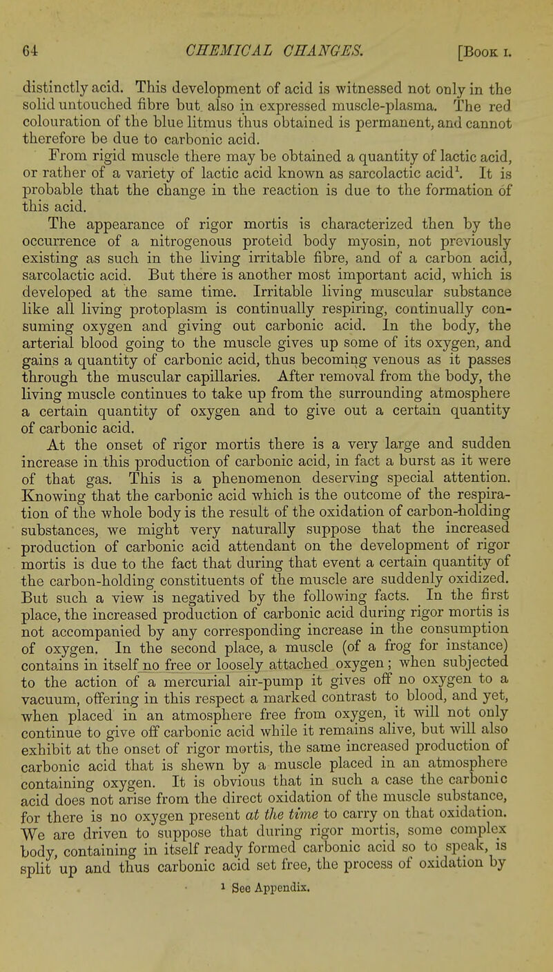 distinctly acid. This development of acid is witnessed not only in the solid untouched fibre but also in expressed muscle-plasma. The red colouration of the blue litmus thus obtained is permanent, and cannot therefore be due to carbonic acid. From rigid muscle there may be obtained a quantity of lactic acid, or rather of a variety of lactic acid known as sarcolactic acid1. It is probable that the change in the reaction is due to the formation of this acid. The appearance of rigor mortis is characterized then by the occurrence of a nitrogenous proteicl body myosin, not previously existing as such in the living irritable fibre, and of a carbon acid, sarcolactic acid. But there is another most important acid, which is developed at the same time. Irritable living muscular substance like all living protoplasm is continually respiring, continually con- suming oxygen and giving out carbonic acid. In the body, the arterial blood going to the muscle gives up some of its oxygen, and gains a quantity of carbonic acid, thus becoming venous as it passes through the muscular capillaries. After removal from the body, the living muscle continues to take up from the surrounding atmosphere a certain quantity of oxygen and to give out a certain quantity of carbonic acid. At the onset of rigor mortis there is a very large and sudden increase in this production of carbonic acid, in fact a burst as it were of that gas. This is a phenomenon deserving special attention. Knowing that the carbonic acid which is the outcome of the respira- tion of the whole body is the result of the oxidation of carbon-holding substances, we might very naturally suppose that the increased production of carbonic acid attendant on the development of rigor mortis is due to the fact that during that event a certain quantity of the carbon-holding constituents of the muscle are suddenly oxidized. But such a view is negatived by the following facts. _ In the first place, the increased production of carbonic acid during rigor mortis is not accompanied by any corresponding increase in the consumption of oxygen. In the second place, a muscle (of a frog for instance) contains in itself no free or loosely attached oxygen; when subjected to the action of a mercurial air-pump it gives off no oxygen to a vacuum, offering in this respect a marked contrast to blood, and yet, when placed in an atmosphere free from oxygen, it will not only continue to give off carbonic acid while it remains alive, but will also exhibit at the onset of rigor mortis, the same increased production of carbonic acid that is shewn by a muscle placed in an atmosphere containing oxygen. It is obvious that in such a case the carbonic acid does not arise from the direct oxidation of the muscle substance, for there is no oxygen present at the time to carry on that oxidation. We are driven to suppose that during rigor mortis, some complex body, containing in itself ready formed carbonic acid so to speak, is split'up and thus carbonic acid set free, the process of oxidation by 1 See Appendix.