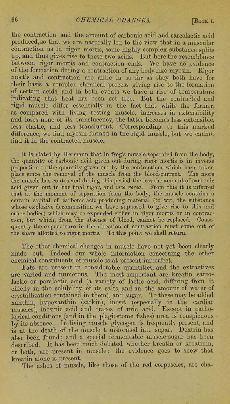 the contraction and the amount of carbonic acid and sarcolactic acid produced, so that we are naturally led to the view that in a muscular contraction as in rigor mortis, some highly complex substance splits up, and thus gives rise to these two acids. But here the resemblance between rigor mortis and contraction ends. We have no evidence of the formation during a contraction of any body like myosin. Rigor mortis and contraction are alike in so far as they both have for their basis a complex chemical process giving rise to the formation of certain acids, and in both events we have a rise of temperature indicating that heat has been set free. But the contracted and rigid muscle differ essentially in the fact that while the former, as compared with living resting muscle, increases in extensibility and loses none of its translucency, the latter becomes less extensible, less elastic, and less translucent. Corresponding to this marked difference, we find myosin formed in the rigid muscle, but we cannot find it in the contracted muscle. It is stated by Hermann that in frog's muscle separated from the body, the quantity of carbonic acid given out during rigor mortis is in inverse proportion to the quantity given out by the contractions which have taken place since the removal of the muscle from the blood-current. The more the muscle has contracted during this period the less the amount of carbonic acid given out in the final rigor, and vice versa. From this it is inferred that at the moment of separation from the body, the muscle contains a certain capital of carbonic-acid-producing material (to wit, the substance whose explosive decomposition we have supposed to give rise to this and other bodies) which may be expended either in rigor mortis or in contrac- tion, but which, from the absence of blood, cannot be replaced. Conse- quently the expenditure in the direction of contraction must come out of the share allotted to rigor mortis. To this point we shall return. The other chemical changes in muscle have not yet been clearly made out. Indeed our whole information concerning the other chemical constituents of muscle is at present imperfect. Fats are present in considerable quantities, and the extractives are varied and numerous. The most important are kreatin, sarco- lactic or paralactic acid (a variety of lactic acid, differing from it chiefly in the solubility of its salts, and in the amount of water of crystallization contained in them), and sugar. To these may be added xanthin, hypoxanthin (sarkin), inosit (especially in the cardiac muscles), inosinic acid and traces of uric acid. Except in patho- logical conditions (and in the plagiostome fishes) urea is conspicuous by its absence. In living muscle glycogen is frequently present, and is at the death of the muscle transformed into sugar. Dextrin has also been found; and a special fermentable muscle-sugar has been described. It has been much debated whether kreatin or kreatinin, or both, are present in muscle; the evidence goes to shew that kreatin alone is present. The ashes of muscle, like those of the red corpuscles, are cha- ■