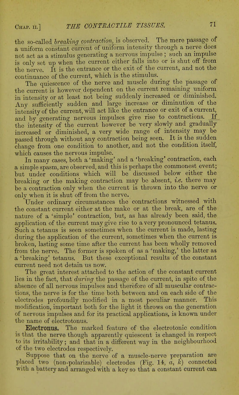 the so-called breaking contraction, is observed. The mere passage of a uniform constant current of uniform intensity through a nerve does not act as a stimulus generating a nervous impulse ; such an impulse is only set up when the current either falls into or is shut off from the nerve. It is the entrance or the exit of the current, and not the continuance of the current, which is the stimulus. _ The quiescence of the nerve and muscle during the passage of the current is however dependent on the current remaining uniform in intensity or at least not being suddenly increased or diminished. Any sufficiently sudden and large increase or diminution of the intensity of the current, will act like the entrance or exit of a current, and by generating nervous impulses give rise to contractions. If the intensity of the current however be very slowly and gradually increased or diminished, a very wide range of intensity may be passed through without any contraction being seen. It is the sudden change from one condition to another, and not the condition itself, which causes the nervous impulse. In many cases, both a'making' and a 'breaking' contraction, each a simple spasm, are observed, and this is perhaps the commonest event; but under conditions which will be discussed below either the breaking or the making contraction may be absent, i.e. there may be a contraction only when the current is thrown into the nerve or only when it is shut off from the nerve. Under ordinary circumstances the contractions witnessed with the constant current either at the make or at the break, are of the nature of a 'simple' contraction, but, as has already been said, the application of the current may give rise to a very pronounced tetanus. Such a tetanus is seen sometimes when the current is made, lasting during the application of the current, sometimes when the current is broken, lasting some time after the current has been wholly removed from the nerve. The former is spoken of as a 'making,' the latter as a 'breaking' tetanus. But these exceptional results of the constant current need not detain us now. The great interest attached to the action of the constant current lies in the fact, that during the passage of the current, in spite of the absence of all nervous impulses and therefore of all muscular contrac- tions, the nerve is for the time both between and on each side of the electrodes profoundly modified in a most peculiar manner. This modification, important both for the light it throws on the generation of nervous impulses and for its practical applications, is known under the name of electrotonus. Electronus. The marked feature of the electrotonic condition is that the nerve though apparently quiescent is changed in respect to its irritability; and that in a different way in the neighbourhood of the two electrodes respectively. Suppose that on the nerve of a muscle-nerve preparation are placed two (non-polarizable) electrodes (Fig. 14, a, 1c) connected with a battery and arranged with a key so that a constant current can