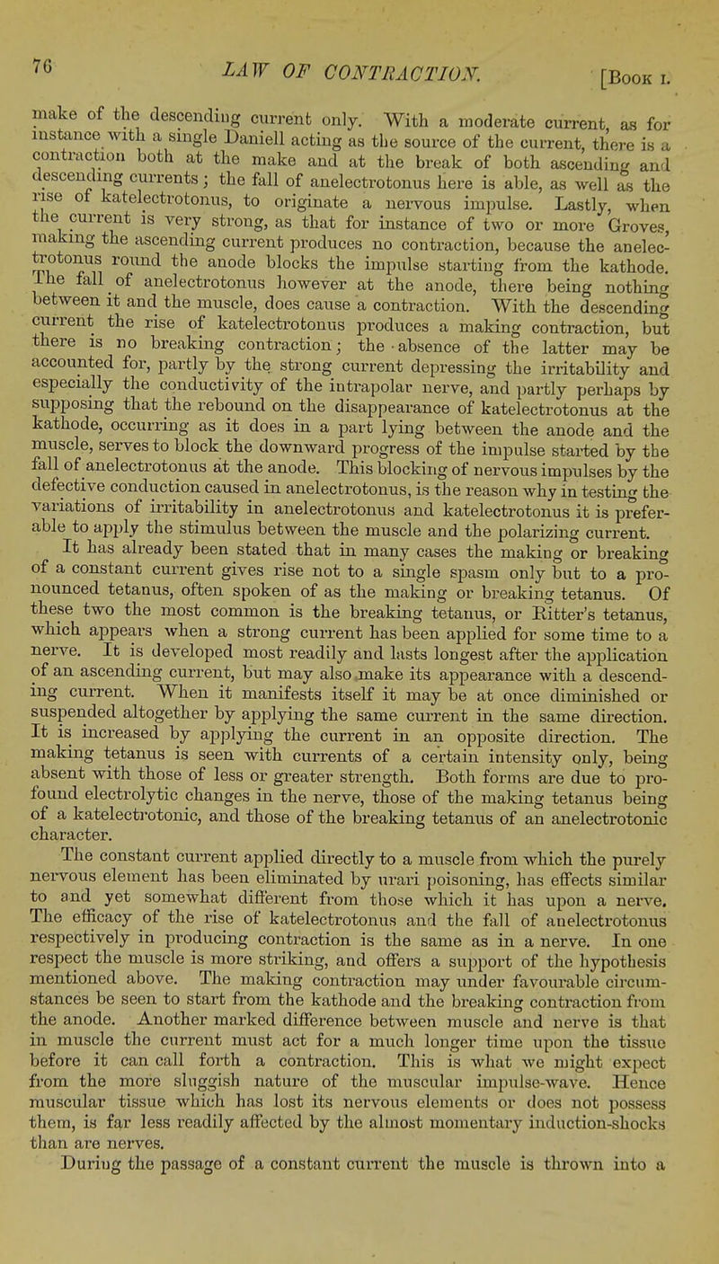 make of the descending current only. With a moderate current as for instance with a single Daniell acting as the source of the current, there is a contraction both at the make and at the break of both ascending and descending currents ; the fall of anelectrotonus here is able, as well as the rise of katelectrotonus, to originate a nervous impulse. Lastly, when the current is very strong, as that for instance of two or more Grove?, making the ascending current produces no contraction, because the anelec- tootonus round the anode blocks the impulse starting from the kathode, lhe fall of anelectrotonus however at the anode, there being nothing between it and the muscle, does cause a contraction. With the descending current the rise of katelectrotonus produces a making contraction, but there is no breaking contraction; the-absence of the latter may be accounted for, partly by the strong current depressing the irritability and especially the conductivity of the intrapolar nerve, and partly perhaps by supposing that the rebound on the disappearance of katelectrotonus at the kathode, occurring as it does in a part lying between the anode and the muscle, serves to block the downward progress of the impulse started by the fall of anelectrotonus at the anode. This blocking of nervous impulses by the defective conduction caused in anelectrotonus, is the reason why in testing the variations of irritability in anelectrotonus and katelectrotonus it is prefer- able to apply the stimulus between the muscle and the polarizing current. It has already been stated that in many cases the making or breaking of a constant current gives rise not to a single spasm only but to a pro- nounced tetanus, often spoken of as the making or breaking tetanus. Of these two the most common is the breaking tetanus, or Bitter's tetanus, which appears when a strong current has been applied for some time to a nerve. It is developed most readily and lasts longest after the application of an ascending current, but may also .make its appearance with a descend- ing current. When it manifests itself it may be at once diminished or suspended altogether by applying the same current in the same direction. It is increased by applying the current in an opposite direction. The making tetanus is seen with currents of a certain intensity only, being absent with those of less or greater strength. Both forms are due to pro- found electrolytic changes in the nerve, those of the making tetanus being of a katelectrotonic, and those of the breaking tetanus of an anelectrotonic character. The constant current applied directly to a muscle from which the purely nervous element has been eliminated by urari poisoning, has effects similar to and yet somewhat different from those which it has upon a nerve. The efficacy of the rise of katelectrotonus and the fall of anelectrotonus respectively in producing contraction is the same as in a nerve. In one respect the muscle is more striking, and offers a support of the hypothesis mentioned above. The making contraction may under favourable circum- stances be seen to start from the kathode and the breaking contraction from the anode. Another marked difference between muscle and nerve is that in muscle the current must act for a much longer time upon the tissue before it can call forth a contraction. This is what we might expect from the more sluggish nature of the muscular impulse-wave. Hence muscular tissue which has lost its nervous elements or does not possess them, is far less readily affected by the almost momentary induction-shocks than are nerves. During the passage of a constant current the muscle is thrown into a