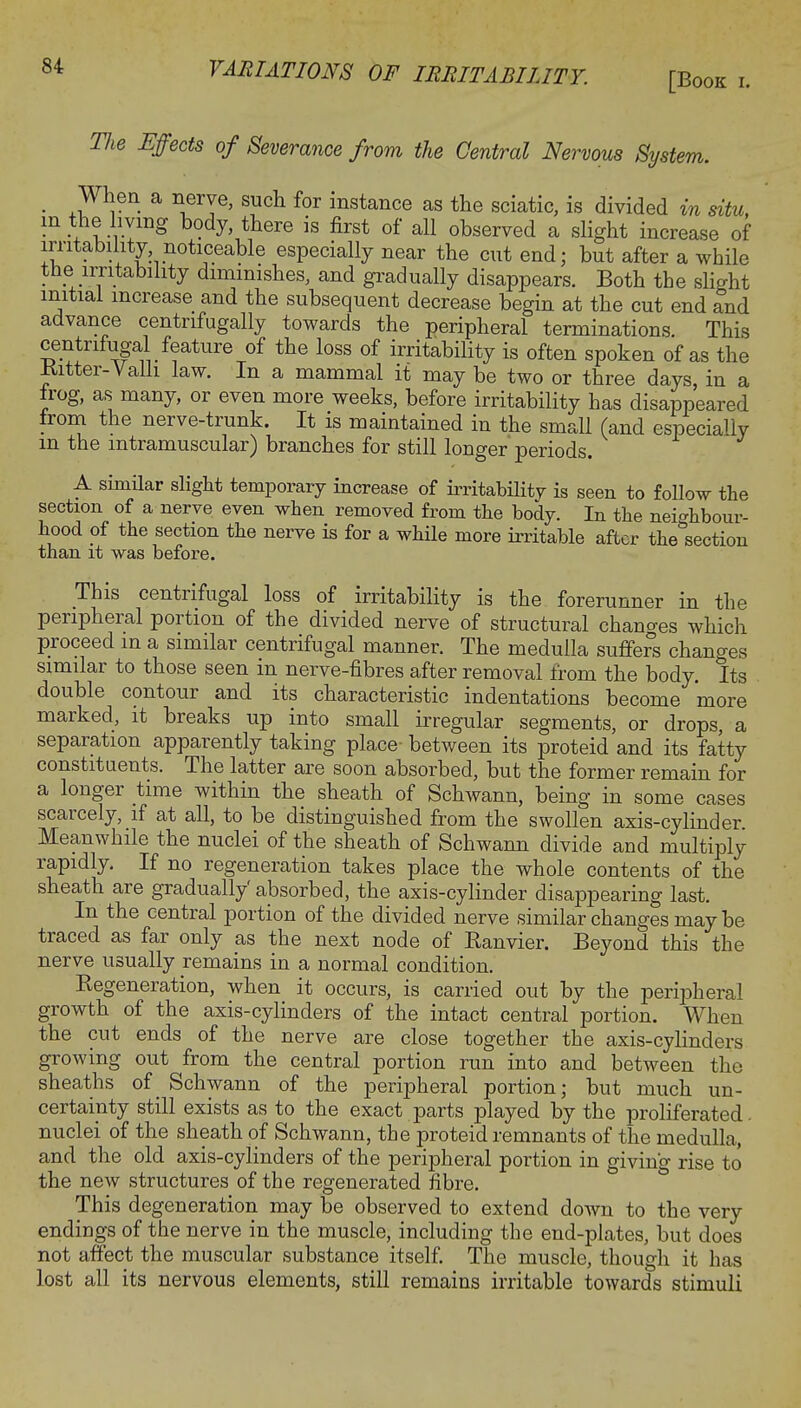 [Book i. TJie Effects of Severance from the Central Nervous System. When a nerve, such for instance as the sciatic, is divided in situ, in the living body, there is first of all observed a slight increase of irritability noticeable especially near the cut end; but after a while the irritability diminishes, and gradually disappears. Both the slight initial increase and the subsequent decrease begin at the cut end and advance centrifugally towards the peripheral terminations. This centrifugal feature of the loss of irritability is often spoken of as the Ritter-Valli law. In a mammal it may be two or three days, in a irog, as many, or even more weeks, before irritability has disappeared irom the nerve-trunk. It is maintained in the small (and especially m the intramuscular) branches for still longer periods. A similar slight temporary increase of irritability is seen to follow the section of a nerve even when removed from the body. In the neighbour- hood of the section the nerve is for a while more irritable after the section than it was before. This centrifugal loss of irritability is the forerunner in the peripheral portion of the divided nerve of structural chants which proceed in a similar centrifugal manner. The medulla suffers changes similar to those seen m nerve-fibres after removal from the body. Its double contour and its characteristic indentations become more marked, it breaks up into small irregular segments, or drops, a separation apparently taking place- between its proteid and its fatty constituents. The latter are soon absorbed, but the former remain for a longer time within the sheath of Schwann, being in some cases scarcely, if at all, to be distinguished from the swollen axis-cylinder Meanwhile the nuclei of the sheath of Schwann divide and multiply rapidly. If no regeneration takes place the whole contents of the sheath are gradually' absorbed, the axis-cylinder disappearing last. In the central portion of the divided nerve similar changes may be traced as far only as the next node of Ranvier. Beyond this the nerve usually remains in a normal condition. Regeneration, when it occurs, is carried out by the peripheral growth of the axis-cylinders of the intact central portion. When the cut ends of the nerve are close together the axis-cylinders growing out from the central portion run into and between the sheaths of Schwann of the peripheral portion; but much un- certainty still exists as to the exact parts played by the proliferated, nuclei of the sheath of Schwann, the proteid remnants of the medulla, and the old axis-cylinders of the peripheral portion in giving rise to the new structures of the regenerated fibre. This degeneration may be observed to extend down to the very endings of the nerve in the muscle, including the end-plates, but does not affect the muscular substance itself. The muscle, though it has lost all its nervous elements, still remains irritable towards stimuli