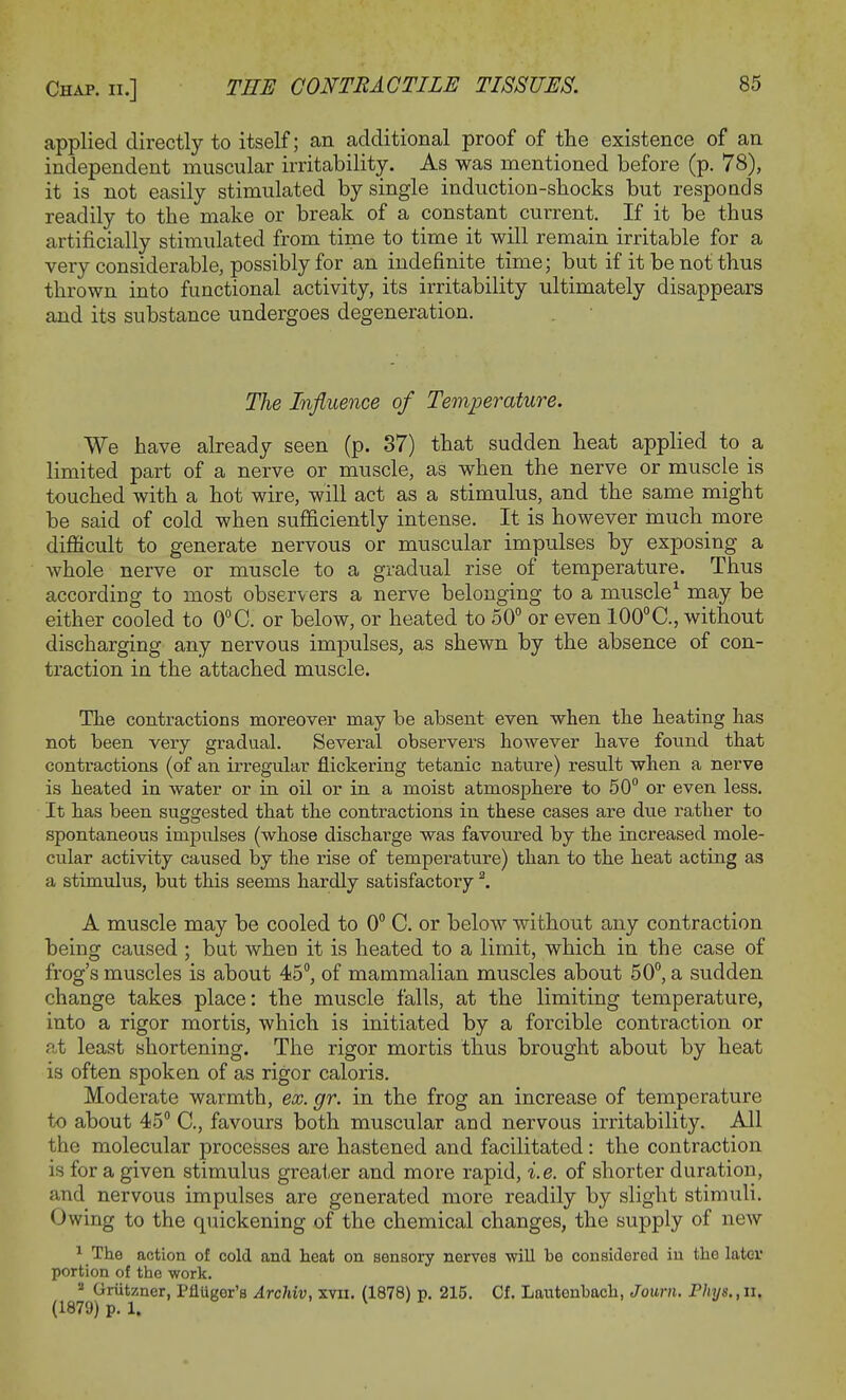 applied directly to itself; an additional proof of the existence of an independent muscular irritability. As was mentioned before (p. 78), it is not easily stimulated by single induction-shocks but responds readily to the make or break of a constant current. If it be thus artificially stimulated from time to time it will remain irritable for a very considerable, possibly for an indefinite time; but if it be not thus thrown into functional activity, its irritability ultimately disappears and its substance undergoes degeneration. The Influence of Temperature. We have already seen (p. 37) that sudden heat applied to a limited part of a nerve or muscle, as when the nerve or muscle is touched with a hot wire, will act as a stimulus, and the same might be said of cold when sufficiently intense. It is however much more difficult to generate nervous or muscular impulses by exposing a whole nerve or muscle to a gradual rise of temperature. Thus according to most observers a nerve belonging to a muscle1 may be either cooled to 0°C. or below, or heated to 50° or even 100°C, without discharging any nervous impulses, as shewn by the absence of con- traction in the attached muscle. The contractions moreover may be absent even when the heating has not been very gradual. Several observers however have found that contractions (of an irregular flickering tetanic nature) result when a nerve is heated in water or in oil or in a moist atmosphere to 50° or even less. It has been suggested that the contractions in these cases are due rather to spontaneous impulses (whose discharge was favoured by the increased mole- cular activity caused by the rise of temperature) than to the heat acting as a stimulus, but this seems hardly satisfactory 2. A muscle may be cooled to 0° C. or below without any contraction being caused; but when it is heated to a limit, which in the case of frog's muscles is about 45°, of mammalian muscles about 50°, a sudden change takes place: the muscle falls, at the limiting temperature, into a rigor mortis, which is initiated by a forcible contraction or at least shortening. The rigor mortis thus brought about by heat is often spoken of as rigor caloris. Moderate warmth, ex. gr. in the frog an increase of temperature to about 45° C, favours both muscular and nervous irritability. All the molecular processes are hastened and facilitated: the contraction is for a given stimulus greater and more rapid, i.e. of shorter duration, and nervous impulses are generated more readily by slight stimuli. Owing to the quickening of the chemical changes, the supply of new 1 The action of cold and heat on sensory nerves will be considered in the later portion of the work. 2 Griitzner, PflUger's Archiv, xvn. (1878) p. 215. Cf. Lautenhach, Journ. Phys.,n. (1879) p. 1.