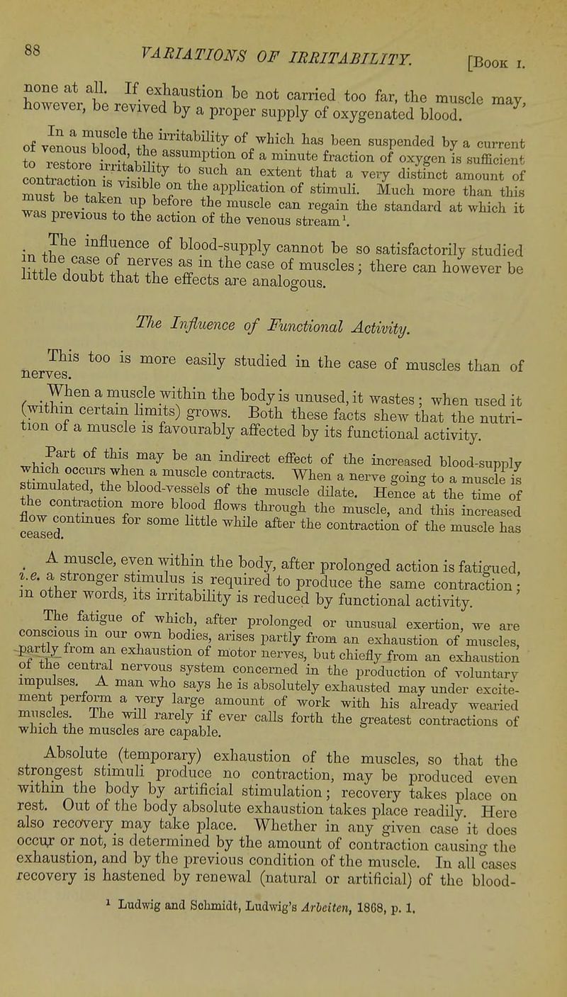 none at all. If exhaustion be not carried too far, the muscle may however, be revived by a proper supply of oxygenated blood of v^nlTr1! *5? of which has been suspended by a current to S^T1^ °f  mhmte £raCti°n of °WnL sufficient ^wSfr,^fy VUCh an 6Xtent that a vei7 distinct amount of ltt ^S V1SlbVe 7 ^^PPi^tion of stimuli. Much more than this wnfJfv- ? ?? bef°-re the mUScle can reSain tte standard at which it was previous to the action of the venous stream1. The influence of blood-supply cannot be so satisfactorily studied hnt /T+ln+eirS « m the Case of muscles; there can however be little doubt that the effects are analogous. The Influence of Functional Activity. This too is more easily studied in the case of muscles than of nerves When a muscle withm the body is unused, it wastes; when used it (withm certain limits) grows. Both these facts shew that the nutri- tion of a muscle is favourably affected by its functional activity. ^iS* °f ^ bG fn indirect effect of the ^creased blood-supply winch occurs when a muscle contracts. When a nerve going to a musde is stimulated the blood-vessels of the muscle dilate. Hence at the timTof the contraction more blood flows through the muscle, and this increased cealed ^ S°me ^ after the contractio11 of ***** has § A muscle, eyen within the body, after prolonged action is fatigued, i.e. a stronger stimulus is required to produce the same contraction m other words, its irritability is reduced by functional activity. The fatigue of which, after prolonged or unusual exertion, we are conscious m our own bodies, arises partly from an exhaustion of muscles, partly from an exhaustion of motor nerves, but chiefly from an exhaustion ol the central nervous system concerned in the production of voluntarv impulses A man who says he is absolutely exhausted may under excite- ment perform a very large amount of work with his already wearied muscles The will rarely if ever calls forth the greatest contractions of winch, the muscles are capable. Absolute (temporary) exhaustion of the muscles, so that the strongest stimuli produce no contraction, may be produced even withm the body by artificial stimulation; recovery takes place on rest. Out of the body absolute exhaustion takes place readily Here also recovery may take place. Whether in any given case it does occur or not, is determined by the amount of contraction causing the exhaustion, and by the previous condition of the muscle. In all cases recovery is hastened by renewal (natural or artificial) of the blood- 1 Ludwig and Schmidt, Ludwig's Arbciten, 1868, p. 1.
