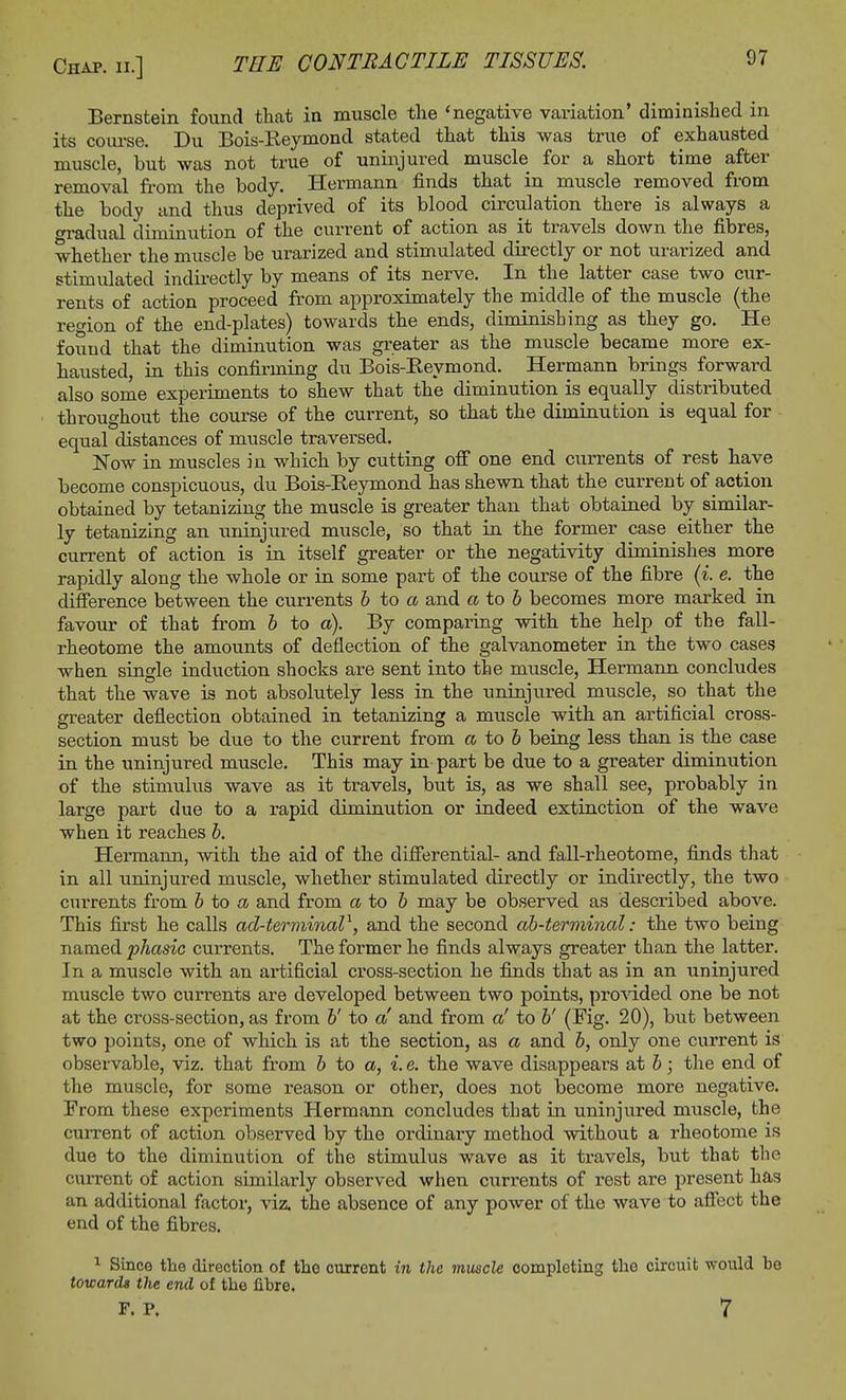 Bernstein found that in muscle the 'negative variation' diminished in its course. Du Bois-Reymond stated that this was true of exhausted muscle, but was not true of uninjured muscle for a short time after removal from the body. Hermann finds that in muscle removed from the body and thus deprived of its blood circulation there is always a oradual diminution of the current of action as it travels down the fibres, whether the muscle be urarized and stimulated directly or not urarized and stimulated indirectly by means of its nerve. In the latter case two cur- rents of action proceed from approximately the middle of the muscle (the region of the end-plates) towards the ends, diminishing as they go. He found that the diminution was greater as the muscle became more ex- hausted, in this confirming du Bois-Reymond. Hermann brings forward also some experiments to shew that the diminution is equally distributed throughout the course of the current, so that the diminution is equal for equal distances of muscle traversed. Now in muscles in which by cutting off one end currents of rest have become conspicuous, du Bois-Reymond has shewn that the current of action obtained by tetanizing the muscle is greater than that obtained by similar- ly tetanizing an uninjured muscle, so that in the former case either the current of action is in itself greater or the negativity diminishes more rapidly along the whole or in some part of the course of the fibre (i. e. the difference between the currents b to a and a to b becomes more marked in favour of that from b to a). By comparing with the help of the fall- rheotome the amounts of deflection of the galvanometer in the two cases when single induction shocks are sent into the muscle, Hermann concludes that the wave is not absolutely less in the uninjured muscle, so that the greater deflection obtained in tetanizing a muscle with an artificial cross- section must be due to the current from a to 6 being less than is the case in the uninjured muscle. This may in part be due to a greater diminution of the stimulus wave as it travels, but is, as we shall see, probably in large part due to a rapid diminution or indeed extinction of the wave when it reaches b. Hermann, with the aid of the differential- and fall-rheotome, finds that in all uninjured muscle, whether stimulated directly or indirectly, the two currents from b to a and from a to 6 may be observed as described above. This first he calls ad-terminal1, and the second ab-terminal: the two being named phasic currents. The former he finds always greater than the latter. In a muscle with an artificial cross-section he finds that as in an uninjured muscle two currents are developed between two points, provided one be not at the cross-section, as from b' to a' and from a' to b' (Fig. 20), but between two points, one of which is at the section, as a and b, only one current is observable, viz. that from b to a, i. e. the wave disappears at b; the end of the muscle, for some reason or other, does not become more negative. From these experiments Hermann concludes that in uninjured muscle, the current of action observed by the ordinary method without a rheotome is due to the diminution of the stimulus wave as it travels, but that the current of action similarly observed when currents of l'est are present has an additional factor, viz. the absence of any power of the wave to affect the end of the fibres. 1 Since the direction of the current in the muscle completing the circuit would be towards the end of the fibre. F. P. 7