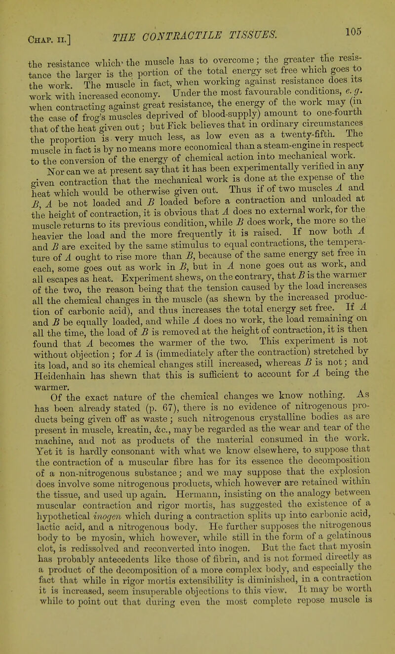 the resistance which-the muscle has to overcome; the greater the resis- tance the larger is the portion of the total energy set free which goes to the work The muscle in fact, when working against resistance does its work with increased economy. Under the most favourable conditions, eg. when contracting against great resistance, the energy of the work may m the case of frog's muscles deprived of blood-supply) amount to one-fourtli that of the heat given out; but Fick believes that in ordinary circiimstances the proportion is. very much less, as low even as a twenty-fifth. The muscle hi fact is by no means more economical than a steam-engine in respect to the conversion of the energy of chemical action into mechanical work. Nor can we at present say that it has been experimentally verified in any eiven contraction that the mechanical work is done at the expense ot the heat which would be otherwise given out. Thus if of two muscles A and B A be not loaded and B loaded before a contraction and unloaded at the height of contraction, it is obvious that A does no external work, for the muscle returns to its previous condition, while B does work the more so the heavier the load and the more frequently it is raised. It now both A and B are excited by the same stimulus to equal contractions, the tempera- ture of A ought to rise more than B, because of the same energy set free m each, some goes out as work in B, but in A none goes out as work, and all escapes as heat. Experiment shews, on the contrary, that B is the warmer of the two, the reason being that the tension caused by the load increases all the chemical changes in the muscle (as shewn by the increased Produc- tion of carbonic acid), and thus increases the total energy set free. _ If A and B be equally loaded, and while A does no work, the load remaining; on all the time, the load of B is removed at the height of contraction, it is then found that A becomes the warmer of the two. This experiment is not without objection • for A is (immediately after the contraction) stretched by its load, and so its chemical changes still increased, whereas B is not; and Heidenhain has shewn that this is sufficient to account for A being the warmer. Of the exact nature of the chemical changes we know nothing. As has been already stated (p. 67), there is no evidence of nitrogenous pro- ducts being given off as waste; such nitrogenous crystalline bodies as are present in muscle, kreatin, &c, maybe regarded as the wear and tear of the machine, and not as products of the material consumed in the work. Yet it is hardly consonant with what we know elsewhere, to suppose that the contraction of a muscular fibre has for its essence the decomposition of a non-nitrogenous substance; and we may suppose that the explosion does involve some nitrogenous products, which however are retained within the tissue, and used up again. Hermann, insisting on the analogy between muscular contraction and rigor mortis, has suggested the existence of a hypothetical inogen which during a contraction splits up into carbonic acid, lactic acid, and a nitrogenous body. He further supposes the nitrogenous body to be myosin, which however, while still in the form of a gelatinous clot, is redissolved and reconverted into inogen. But the fact that myosin has probably antecedents like those of fibrin, and is not formed directly as a product of the decomposition of a more complex body, and especially the fact that while in rigor mortis extensibility is diminished, in a contraction it is increased, seem insuperable objections to this view. It may be worth while to point out that during even the most complete repose muscle is