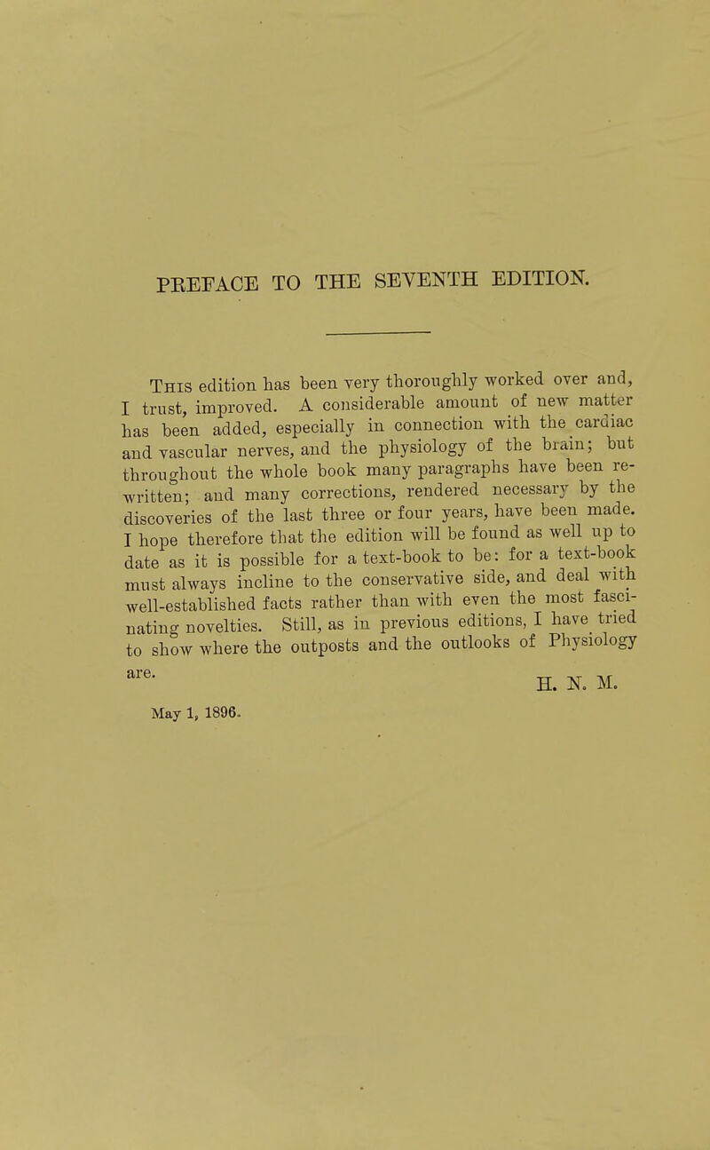 PEEFACE TO THE SEVENTH EDITION. This edition has been very thoroughly worked over and, I trust, improved. A considerable amount of new matter has been added, especially in connection with the cardiac and vascular nerves, and the physiology of the brain; but throughout the whole book many paragraphs have been re- written; and many corrections, rendered necessary by the discoveries of the last three or four years, have been made. I hope therefore that the edition will be found as well up to date as it is possible for a text-book to be: for a text-book must always incline to the conservative side, and deal with well-established facts rather than with even the most fasci- nating novelties. Still, as in previous editions, I have tried to show where the outposts and the outlooks of Physiology H. K M. May 1, 1896.