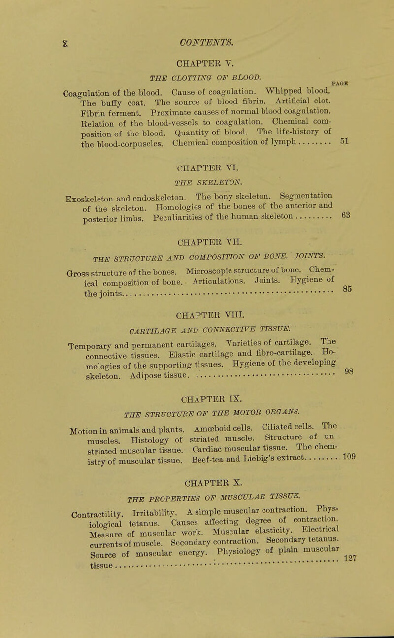 85 CHAPTER V. THE CLOTTING OF BLOOD. PAQB Coagulation of the blood. Cause of coagulation. Whipped blood. The bufEy coat. The source of blood fibrin. Artificial clot. Fibrin ferment. Proximate causes of normal blood coagulation. Relation of the blood-vessels to coagulation. Chemical com- position of the blood. Quantity of blood. The life-history of the blood-corpuscles. Chemical composition of lymph 51 CHAPTER VI. THE SKELETON, Exoskeleton and endoskeleton. The bony skeleton. Segmentation of the skeleton. Homologies of the bones of the anterior and posterior limbs. Peculiarities of the human skeleton 63 CHAPTER VII. THE STRUCTURE AND COMPOSITION OF BONE. JOINTS. Gross structure of the bones. Microscopic structure of bone. Chem- ical composition of bone. Articulations. Joints. Hygiene of the joints CHAPTER VIII. CARTILAGE AND CONNECTIVE TISSUE. Temporary and permanent cartilages. Varieties of cartilage. The connective tissues. Elastic cartilage and fibro-cartilage. Ho- mologies of the supporting tissues. Hygiene of the developmg skeleton. Adipose tissue CHAPTER IX. THE STRUCTURE OF THE MOTOR ORGANS. Motion in animals and plants. Amoeboid cells. Ciliated cells. The muscles. Histology of striated muscle. Structure of un- striated muscular tissue. Cardiac muscular tissue. The chem- istry of muscular tissue. Beef-tea and Liebig's extract 109 CHAPTER X. THE PROPERTIES OF MUSCULAR TISSUE. Contractility. Irritability. A simple muscular contraction. Phys- iological tetanus. Causes affecting degree of contraction Measure of muscular work. Muscular elasticity. Electrical currents of muscle. Secondary contraction. Secondary tetanus. Source of muscular energy. Physiology of plam muscular tissue • • ° '