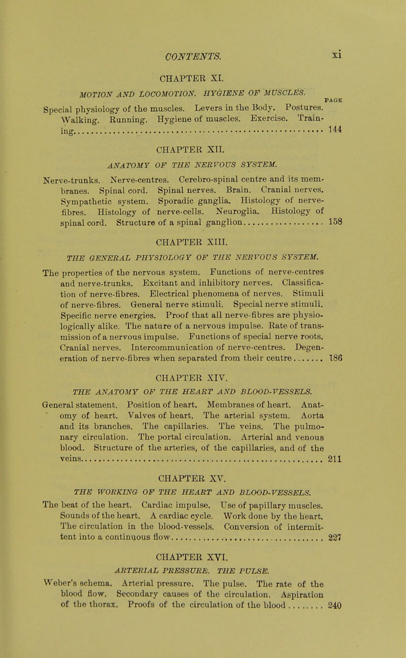 CHAPTER XI. MOTION AND LOCOMOTION. HYGIENE OF MUSCLES. PAGE Special physiology of the muscles. Levers in the Body. Postures. Walking. Running. Hygiene of muscles. Exercise. Train- inar 144 CHAPTER XII. ANATOMY OF THE NERVOUS SYSTEM. Nerve-trunks. Nerve-centres. Cerebro-spinal centre and its mem- branes. Spinal cord. Spinal nerves. Brain. Cranial nerves. Sympathetic system. Sporadic ganglia. Histology of nerve- fibres. Histology of nerve-cells. Neuroglia. Histology of spinal cord. Structure of a spinal ganglion 158 CHAPTER XIII. THE GENERAL PHYSIOLOGY OF THE NERVOUS SYSTEM. The properties of the nervous system. Functions of nerve-centres and nerve-trunks. Excitant and inhibitory nerves. Classifica- tion of nerve-fibres. Electrical phenomena of nerves. Stimuli of nerve-fibres. General nerve stimuli. Special nerve stimuli. Specific nerve energies. Proof that all nerve-fibres are physio- logically alike. The nature of a nervous impulse. Rate of trans- mission of a nervous impulse. Functions of special nerve roots. Cranial nerves. Intercommunication of nerve-centres. Degen- eration of nerve-fibres when separated from their centre 186 CHAPTER XIV. THE ANATOMY OF THE HEART AND BLOOD-VESSELS. General statement. Position of heart. Membranes of heart. Anat- omy of heart. Valves of heart. The arterial system. Aorta and its branches. The capillaries. The veins. The pulmo- nary circulation. The portal circulation. Arterial and venous blood. Structure of the arteries, of the capillaries, and of the veins 211 CHAPTER XV. THE WORKING OF THE HEART AND BLOOD-VESSELS. The beat of the heart. Cardiac impulse. Use of papillary muscles. Sounds of the heart. A cardiac cycle. Work done by the heart. The circulation in the blood-vessels. Conversion of intermit- tent into a continuous flow 337 CHAPTER XVI. ARTERIAL PRESSURE. THE PULSE. Weber's schema. Arterial pressure. The pulse. The rate of the blood flow. Secondary causes of the circulation. Aspiration of the thorax. Proofs of the circulation of the blood 240