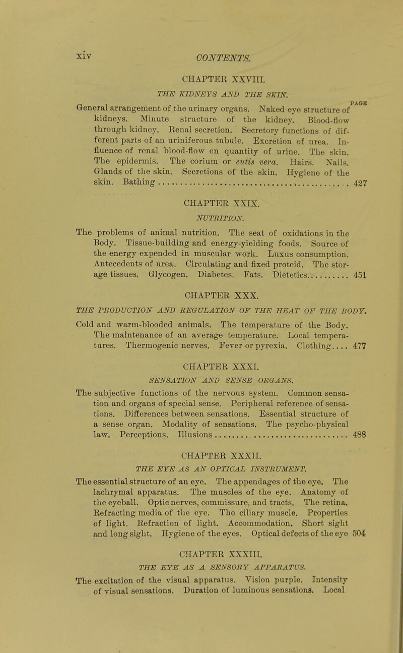 CHAPTER XXVIII. THE KIDNEYS AND THE SKIN. /~l 1 r , ■ PAOE tJeneral arrangement of the urinary organs. Naked eye structure of kidneys. Minute structure of the kidney. Blood-flow through kidney. Renal secretion. Secretory functions of dif- ferent parts of an uriniferous tubule. Excretion of urea. In- fluence of renal blood-flow on quantity of urine. The skin. The epidermis. The corium or cutis vera. Hairs. Nails. Glands of the skin. Secretions of the skin. Hygiene of the skin. Bathing , 427 CHAPTER XXIX. NUTRITION. The problems of animal nutrition. The seat of oxidations in the Body. Tissue-building and energy-yielding foods. Source of the energy expended in muscular work. Luxus consumption. Antecedents of urea. Circulating and fixed proteid. The stor- age tissues. Glycogen. Diabetes. Fats. Dietetics 451 CHAPTER XXX. THE PRODUCTION AND REGULATION OF THE HEAT OF THE BODY. Cold and warm-blooded animals. The temperature of the Body. The maintenance of an average temperature. Local tempera- tures. Thermogenic nerves. Fever or pyrexia. Clothing.... 477 CHAPTER XXXI. SENSATION AND SENSE ORGANS. The subjective functions of the nervous system. Common sensa- tion and organs of special sense. Peripheral reference of sensa- tions. Differences between sensations. Essential structure of a sense organ. Modality of sensations. The psycho-physical law. Perceptions. Illusions 488 CHAPTER XXXII. THE EYE AS AN OPTICAL INSTRUMENT. The essential structure of an eye. The appendages of the eye. The lachrymal apparatus. The muscles of the eye. Anatomy of the eyeball. Optic nerves, commissure, and tracts. The retina. Refracting media of the eye. The ciliary muscle. Properties of light. Refraction of light. Accommodation. Short sight and long sight. Hygiene of the eyes. Oj^tical defects of the eye 504 CHAPTER XXXIII. THE EYE AS A SENSORY APPARATUS. The excitation of the visual apparatus. Vision purple. Intensity of visual sensations. Duration of luminous sensations. Local