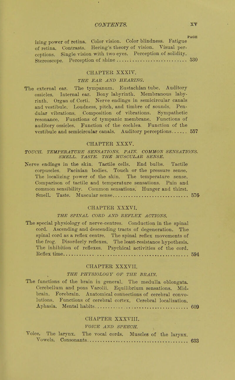 PAGE izing power of retina. Color vision. Color blindness. Fatigue of retina. Contrasts. Bering's theory of vision. Visual per- ceptions. Single vision with two eyes. Perception of solidity. Stereoscope. Perception of shine 530 CHAPTER XXXIV. THE EAR AND HEARING. The external ear. The tympanum. Eustachian tube. Auditory ossicles. Internal ear. Bony labyrinth. Membranous laby- rinth. Organ of Corti. Nerve endings in semicircular canals and vestibule. Loudness, pitch, and timbre of sounds. Pen- dular vibrations. Composition of vibrations. Sympathetic resonance. Functions of tympanic membrane. Functions of auditory ossicles. Function of the cochlea. Function of the vestibule and semicircular canals. Auditory perceptions 557 CHAPTER XXXV. TOUCH. TEMPERATURE SENSATIONS. PAIN. COMMON SENSATIONS. SMELL. TASTE. THE MUSCULAR SENSE. Kerve endings in the skin. Tactile cells. End bulbs. Tactile corpuscles. Pacinian bodies. Touch or the pressure sense. The localizing power of the skin. The temperature sense. Comparison of tactile and temperature sensations. Pain and common sensibility. Common sensations. Hunger and thirst. Smell. Taste. Muscular sense 57& CHAPTER XXXVI. THE SPINAL CORD AND REFLEX ACTIONS. The special physiology of nerve-centres. Conduction in the spinal cord. Ascending and descending tracts of degeneration. The spinal cord as a reflex centre. The spinal reflex movements of the frog. Disorderly reflexes. The least-resistance hypothesis. The inhibition of reflexes. Psychical activities of the cord. Reflex time , 594 CHAPTER XXXVII. THE PHYSIOLOGY OF THE BRAIN. The functions of the brain in general. The medulla oblongata. Cerebellum and pons Varolii. Equilibrium sensations. Mid- brain. Forebrain. Anatomical connections of cerebral convo- lutions. Functions of cerebral cortex. Cerebral localization. Aphasia, Mental habits C09 CHAPTER XXXVIII. VOICE AND SPEECH. Voice. The larynx. The vocal cords. Muscles of the larynx. Vowels. Consonants 633