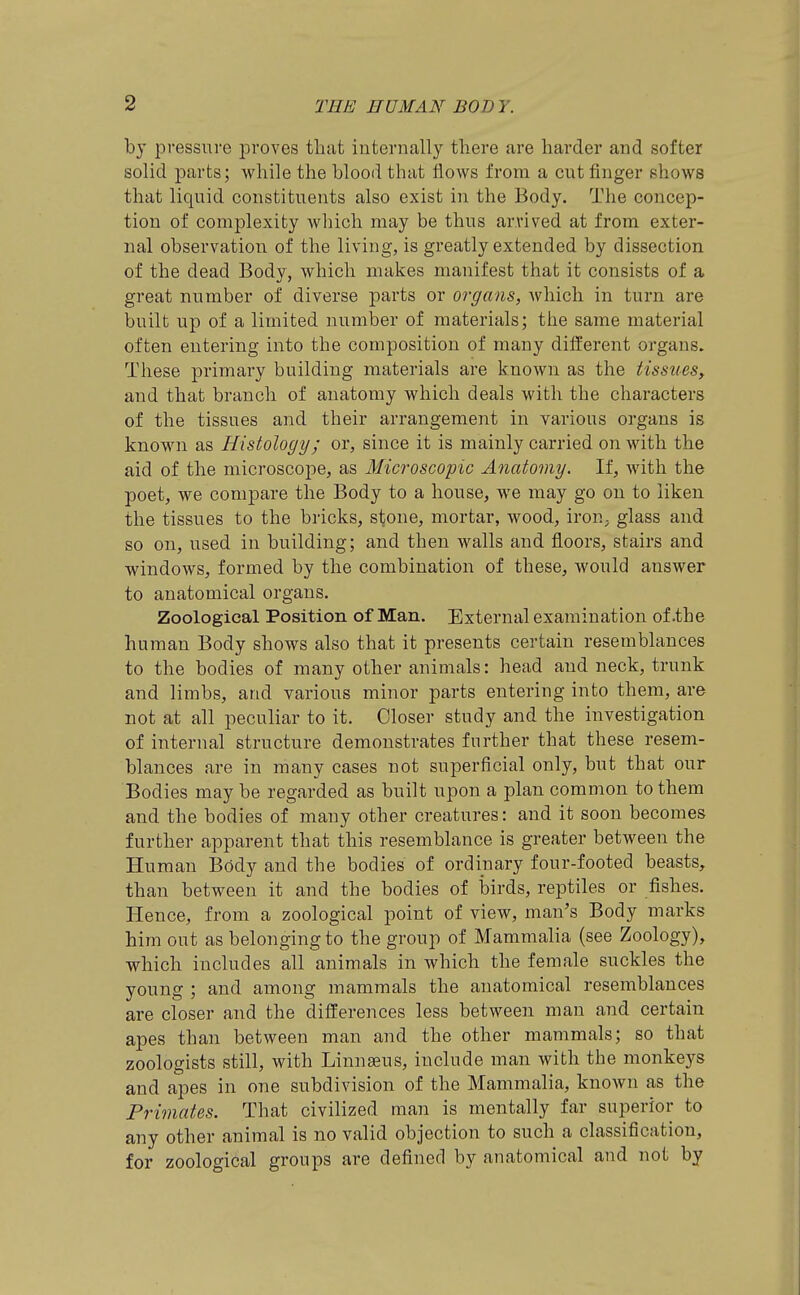 by pressure proves that internally there are harder and softer solid parts; while the blood that flows from a cut finger shows that liquid constituents also exist in the Body. The concep- tion of complexity which may be thus arrived at from exter- nal observation of the living, is greatly extended by dissection of the dead Body, which makes manifest that it consists of a great number of diverse parts or organs, which in turn are built up of a limited number of materials; the same material often entering into the composition of many different organs. These primary building materials are known as the tissues, and that branch of anatomy which deals with the characters of the tissues and their arrangement in various organs is known as Histology; or, since it is mainly carried on with the aid of the microscope, as Microscopic Anatomy. It, with the poet, we compare the Body to a house, we may go on to liken the tissues to the bricks, stone, mortar, wood, iron^ glass and so on, used in building; and then walls and floors, stairs and windows, formed by the combination of these, would answer to anatomical organs. Zoologieal Position of Man. External examination of.the human Body shows also that it presents certain resemblances to the bodies of many other animals: head and neck, trunk and limbs, and various minor parts entering into them, are not at all peculiar to it. Closer study and the investigation of internal structure demonstrates further that these resem- blances are in many cases not superficial only, but that our Bodies may be regarded as built upon a plan common to them and the bodies of many other creatures: and it soon becomes further apparent that this resemblance is greater between the Human Body and the bodies of ordinary four-footed beasts, than between it and the bodies of birds, reptiles or fishes. Hence, from a zoological point of view, man's Body marks him out as belonging to the group of Mammalia (see Zoology), which includes all animals in which the female suckles the young ; and among mammals the anatomical resemblances are closer and the differences less between man and certain apes than between man and the other mammals; so that zoologists still, with Linnaeus, include man with the monkeys and apes in one subdivision of the Mammalia, known as the Primates. That civilized man is mentally far superior to any other animal is no valid objection to such a classification, for zoological groups are defined by anatomical and not by