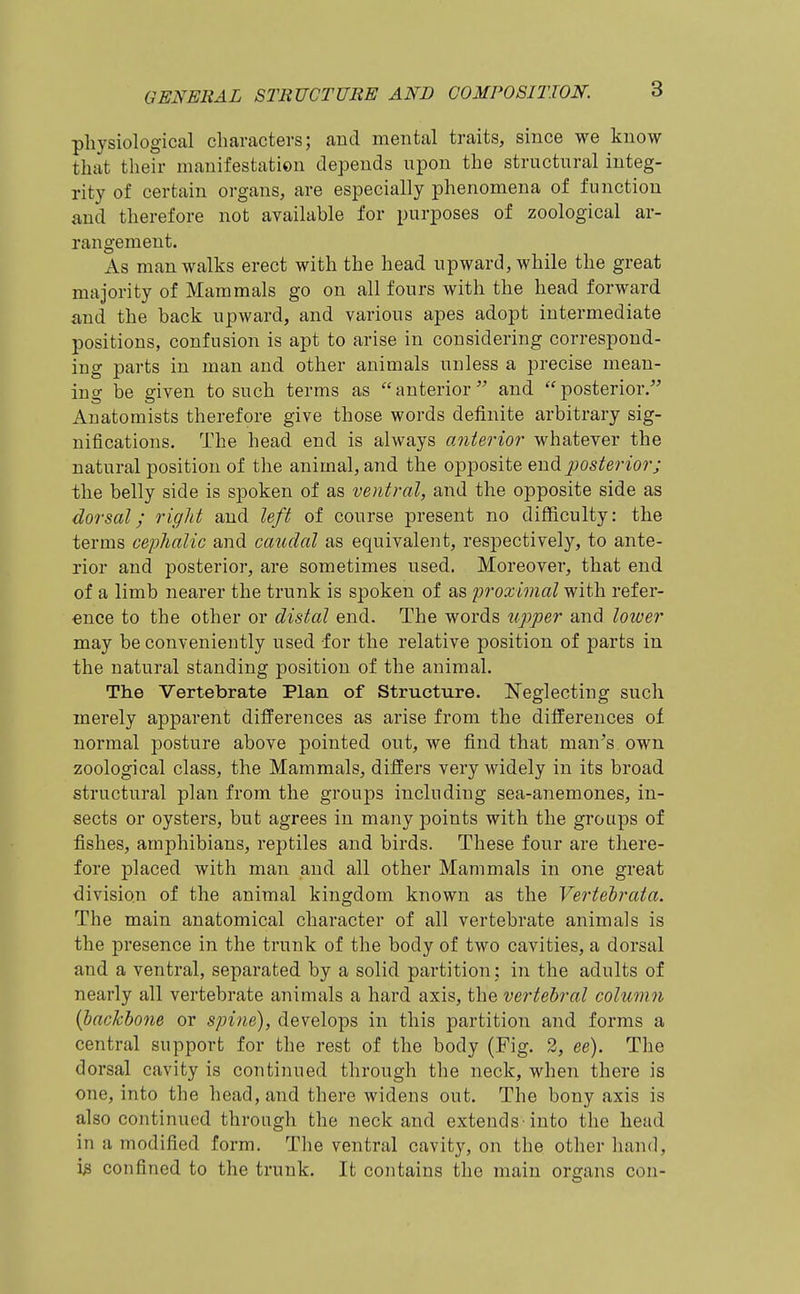 physiological characters; and mental traits, since we know that their manifestation depends upon the structural integ- rity of certain organs, are especially phenomena of function and therefore not available for purposes of zoological ar- rangement. As man walks erect with the head upward, while the great majority of Mammals go on all fours with the head forward and the back upward, and various apes adopt intermediate positions, confusion is apt to arise in considering correspond- ing parts in man and other animals unless a precise mean- ing be given to such terms as anterior and posterior. Anatomists therefore give those words definite arbitrary sig- nifications. The head end is always anterior' whatever the natural position of the animal, and the opposite Qnxdi posterior; the belly side is spoken of as ventral,, and the opposite side as dorsal; right and left of course present no difficulty: the terms cephalic and caudal as equivalent, res]3ectively, to ante- rior and posterior, are sometimes used. Moreover, that end of a limb nearer the trunk is spoken of as proximal with refer- ence to the other or distal end. The words upper and lower may be conveniently used for the relative position of parts in the natural standing position of the animal. The Vertebrate Plan of Structure. Neglecting such merely apparent differences as arise from the differences of normal posture above pointed out, we find that man^s own zoological class, the Mammals, differs very widely in its broad structural plan from the groups including sea-anemones, in- sects or oysters, but agrees in many points with the groups of fishes, amphibians, reptiles and birds. These four are there- fore placed with man and all other Mammals in one great division of the animal kingdom known as the Vertelrata. The main anatomical character of all vertebrate animals is the presence in the trunk of the body of two cavities, a dorsal and a ventral, separated by a solid partition : in the adults of nearly all vertebrate animals a hard axis, the vertebral column {backbone or spine), develops in this partition and forms a central support for the rest of the body (Fig. 2, ee). The dorsal cavity is continued through the neck, when there is one, into the head, and there widens out. The bony axis is also continued through the neck and extends-into the head in a modified form. The ventral cavity, on the other hand, i» confined to the trunk. It contains the main organs con-