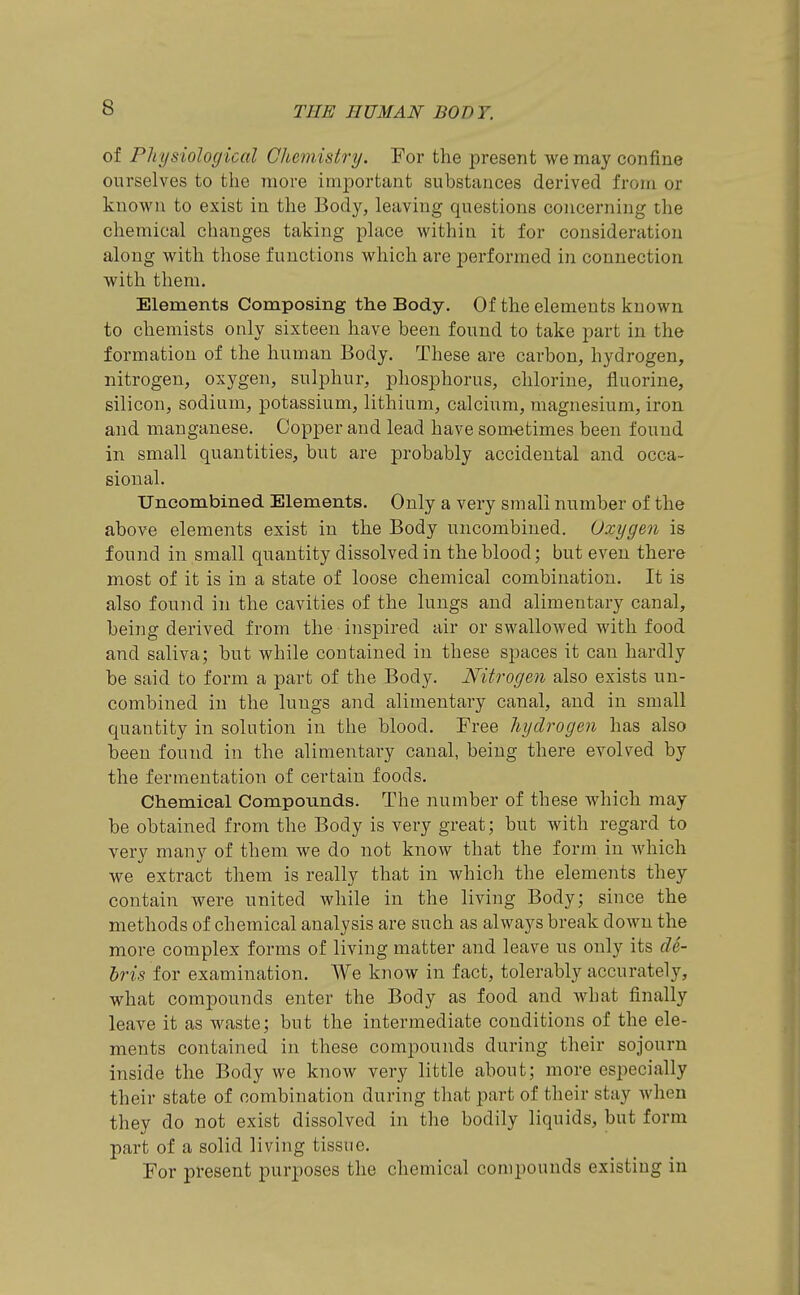 of Ph t/siological Chemistry. For the present we may confine ourselves to the more ini|)ortant substances derived from or known to exist in the Body, leaving questions concerning the chemical changes taking place within it for consideration along with those functions which are performed in connection with them. Elements Composing the Body. Of the elements known to chemists only sixteen have been found to take part in the formation of the human Body. These are carbon, hydrogen, nitrogen, oxygen, sulphur, phosphorus, chlorine, fluorine, silicon, sodium, potassium, lithium, calcium, magnesium, iron and manganese. Copper and lead have sometimes been found in small quantities, but are probably accidental and occa- sional. Uncombined Elements. Only a very small number of the above elements exist in the Body uncombined. Oxygen is found in small quantity dissolved in the blood; but even there most of it is in a state of loose chemical combination. It is also found in the cavities of the lungs and alimentary canal, being derived from the inspired air or swallowed with food and saliva; but while contained in these spaces it can hardly be said to form a part of the Body. Nitrogen also exists un- combined in the lungs and alimentary canal, and in small quantity in solution in the blood. Free hydrogen has also been found in the alimentary canal, being there evolved by the fermentation of certain foods. Chemical Compounds. The number of these which may be obtained froni the Body is very great; but with regard to very many of them we do not know that the form in which we extract them is really that in which the elements they contain were united while in the living Body; since the methods of chemical analysis are such as always break down the more complex forms of living matter and leave us only its de- bris for examination. We know in fact, tolerably accurately, what compounds enter the Body as food and what finally leave it as waste; but the intermediate conditions of the ele- ments contained in these compounds during their sojourn inside the Body we know very little about; more especially their state of combination during that part of their stay when they do not exist dissolved in the bodily liquids, but form part of a solid living tissue. For present purposes the chemical compounds existing in