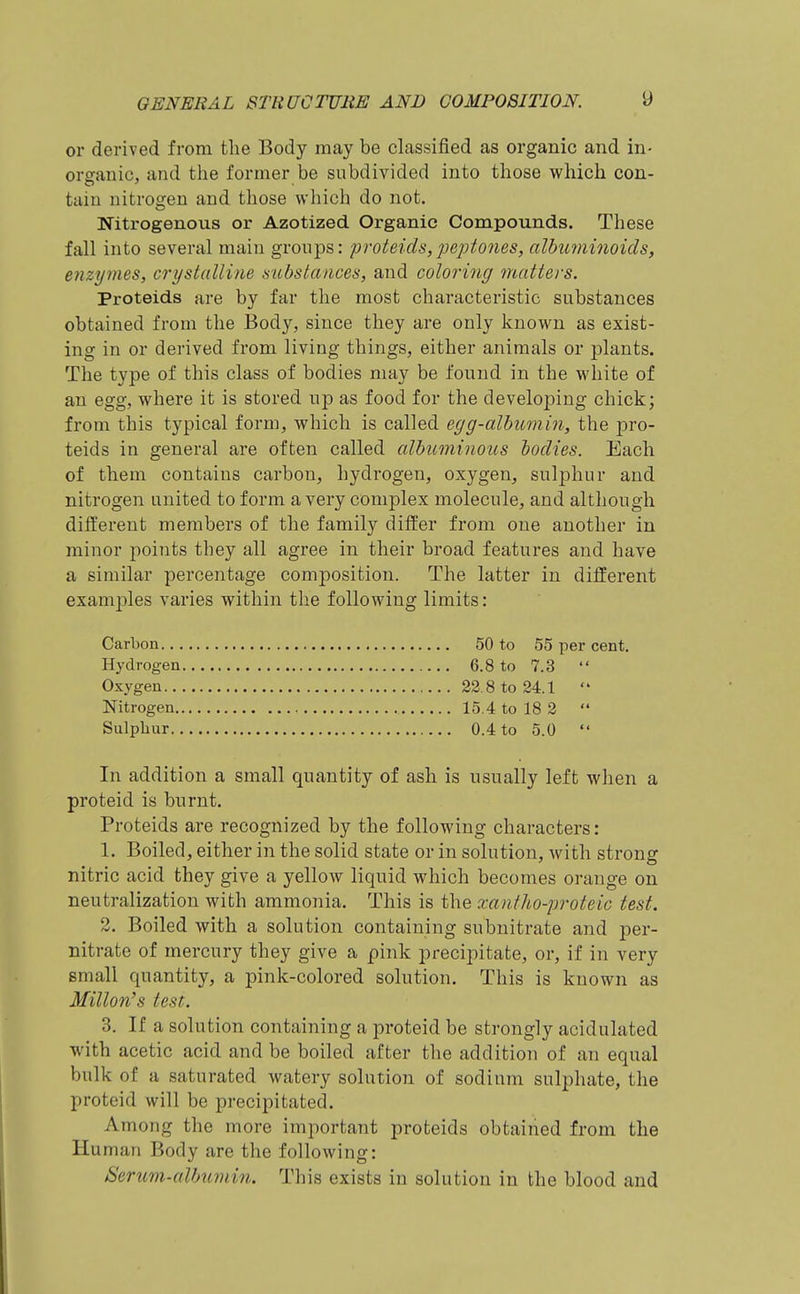 or derived from the Body may be classified as organic and in- organic, and the former be subdivided into those which con- tain nitrogen and those which do not. Nitrogenous or Azotized Organic Compounds. These fall into several main groups: proleich,peptones, albuminoids, enzymes, crystalline substances, and coloring matters. Proteids are by far the most characteristic substances obtained from the Body, since they are only known as exist- ing in or derived from living things, either animals or plants. The type of this class of bodies may be found in the white of an egg, where it is stored up as food for the developing chick; from this typical form, which is called egg-albumin, the pro- teids in general are often called albuminous bodies. Each of them contains carbon, hydrogen, oxygen, sulphur and nitrogen united to form a very complex molecule, and although different members of the family differ from one another in minor points they all agree in their broad features and have a similar percentage composition. The latter in different examjDles varies within the following limits: Carbon 50 to 55 per cent. Hydrogen 6.8 to 7.3  Oxygen 22.8 to 24.1  Nitrogen 15.4 to 18 2  Sulphur 0.4 to 5.0  In addition a small quantity of ash is usually left when a proteid is burnt. Proteids are recognized by the following characters: 1. Boiled, either in the solid state or in solution, with strong nitric acid they give a yellow liquid which becomes orange on neutralization with ammonia. This is the xantho-proteic test. 2. Boiled with a solution containing subnitrate and per- nitrate of mercury they give a pink precipitate, or, if in very small quantity, a pink-colored solution. This is known as Millon's test. 3. If a solution containing a proteid be strongly acidulated with acetic acid and be boiled after the addition of an equal bulk of a saturated watery solution of sodium sulphate, the proteid will be precipitated. Among the more important proteids obtained from the Human Body are the following: Serum-albumin. This exists in solution in the blood and