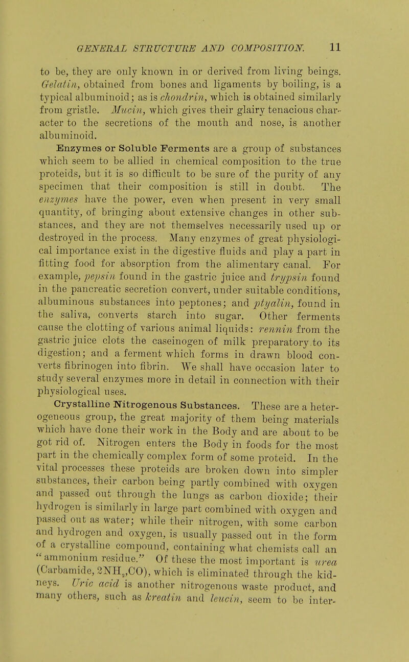 to be, they are only known in or derived from living beings. Gelatin, obtained from bones and ligaments by boiling, is a typical albuminoid; as is, chondrin, which is obtained similarly from gristle. Mitcin, which gives their glairy tenacious char- acter to the secretions of the month and nose, is another albuminoid. Enzymes or Soluble Ferments are a group of substances which seem to be allied in chemical composition to the true proteids, but it is so difficult to be sure of the pur-ity of any specimen that their composition is still in doubt. The enzy^nes have the power, even when present in very small quantity, of bringing about extensive changes in other sub- stances, and they are not themselves necessarily used up or destroyed in the process. Many enzymes of great physiologi- cal importance exist in the digestive fluids and play a part in fitting food for absorption from the alimentary canal. For example, pepsin found in the gastric juice and trypsin found in the pancreatic secretion convert, under suitable conditions, albuminons substances into peptones; and ptyalin, found in the saliva, converts starch into sugar. Other ferments cause the clotting of various animal liquids: rennin from the gastric juice clots the caseinogen of milk preparatory .to its digestion; and a ferment which forms in drawn blood con- verts fibrinogen into fibrin. We shall have occasion later to study several enzymes more in detail in connection with their physiological uses. Crystalline Nitrogenous Substances. These are a heter- ogeneous group, the great majority of them being materials which have done their work in the Body and are about to be got rid of. Nitrogen enters the Body in foods for the most part in the chemically complex form of some proteid. In the vital processes these proteids are broken down into simpler substances, their carbon being partly combined with oxygen and passed out through the lungs as carbon dioxide; their hydrogen is similarly in large part combined with oxygen and passed out as water; while their nitrogen, with some carbon and hydrogen and oxygen, is usually passed out in the form of a crystalline compound, containing what chemists call an ammonium residue. Of these the most important is urea (Carbamide, 2NI-I„C0), which is eliminated through the kid- neys. Uric acid is another nitrogenous waste product, and many others, such as krmtin and Icucin, seem to be inter-