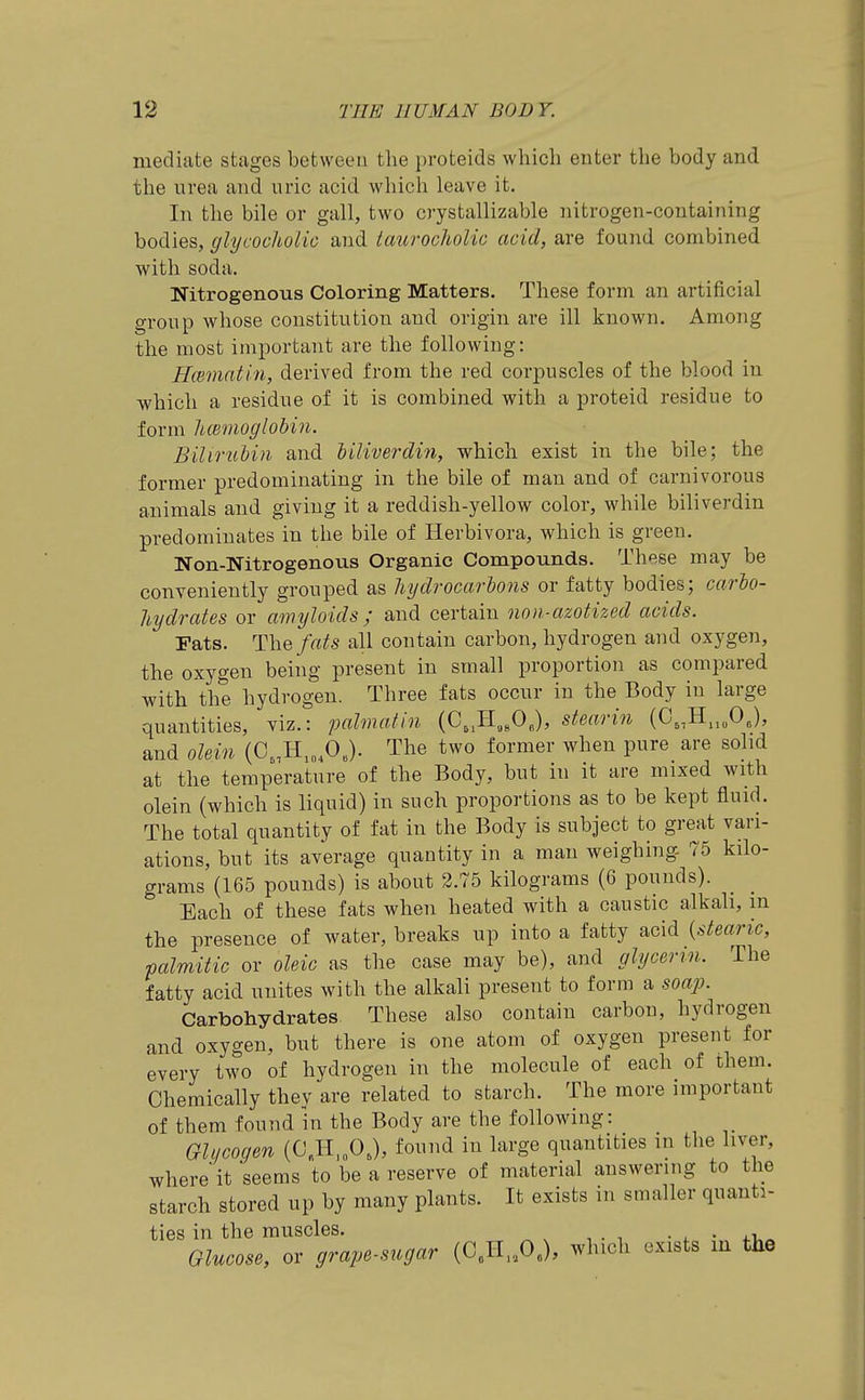mediate stages between the proteids which enter the body and the urea and uric acid whicli leave it. In the bile or gall, two crystallizable nitrogen-containing bodies, glycocliolic and taurochoUc acid, are found combined with soda. Nitrogenous Coloring Matters. These form an artificial group whose constitution and origin are ill known. Among the most important are the following: Hmnatin, derived from the red corpuscles of the blood in vi^hich a residue of it is combined with a proteid residue to form Umnoglobin. Biliruhin and Uliverdin, which exist in the bile; the former predominating in the bile of man and of carnivorous animals and giving it a reddish-yellow color, while biliverdin predominates in the bile of Herbivora, which is green. Non-Nitrogenous Organic Compounds. These may be conveniently grouped as hydrocarbons or fatty bodies; carbo- hydrates or amyloids; and certain nnn-azotized acids. Fats. The/«^s all contain carbon, hydrogen and oxygen, the oxygen being present in small proportion as compared with the hydrogen. Three fats occur in the Body in large quantities, viz.: pahnatin (C,,H,,OJ, steari^i (C,,H„„OJ, and olein (C,,H,„,0,). The two former when pure are solid at the temperature of the Body, but in it are mixed with olein (which is liquid) in such proportions as to be kept fluid. The total quantity of fat in the Body is subject to great vari- ations, but its average quantity in a man weighing 75 kilo- grams (165 pounds) is about 2.75 kilograms (6 pounds). Each of these fats when heated with a caustic alkali, m the presence of water, breaks up into a fatty acid {stearic, palmitic or oleic as the case may be), and glyceri7i. The fatty acid unites with the alkali present to form a soa]}. Carbohydrates. These also contain carbon, hydrogen and oxygen, but there is one atom of oxygen present for every two of hydrogen in the molecule of each of them. Chemically they are related to starch. The more important of them found in the Body are the following: Ghjcogen (C„H,„OJ, found in large quantities in the liver, where it seems to be a reserve of material answering to the starch stored up by many plants. It exists in smaller quanti- ties in the muscles. • , • 4.u« Glucose, or grape-sugar (C„II„0„), which exists m the