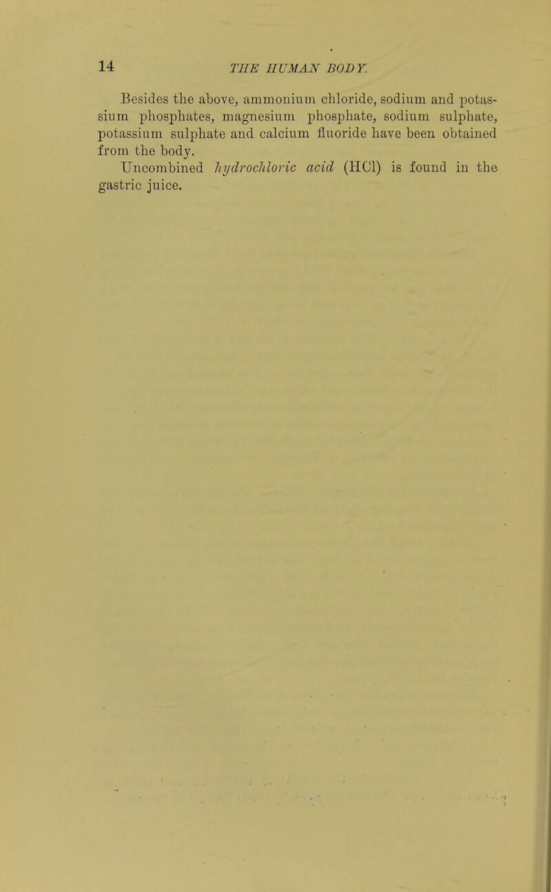 Besides the above, ammouium chloride, sodium and potas- sium phosphates, magnesium phosphate, sodium sulphate, potassium sulphate and calcium fluoride have been obtained from the body, Uncombined liydrocliloric acid (HOI) is found in the gastric juice.