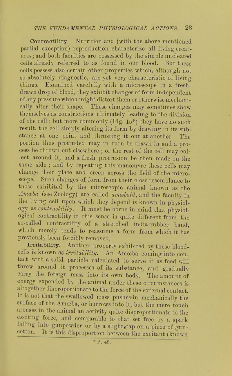 Contractility. Nutrition and (with the above-mentioned partial exception) reproduction characterize all living creat- ures; and both faculties are possessed by the simple nucleated cells already referred to as found in our blood. But these cells possess also certain other properties which, although not so absolutely diagnostic, are yet very characteristic of living things. Examined carefully with a microscope in a fresh- drawn drop of blood, they exhibit changes of form independent of any pressure which might distort them or otherwise mechani- cally alter their shape. These changes may sometimes show themselves as constrictions ultimately leading to the division of the cell ; but more commonly (Fig. 15*) they have no such result, the cell simply altering its form by drawing in its sub- stance at one point and thrusting it out at another. The portion thus protruded may in turn be drawn in and a pro- cess be thrown out elsewhere ; or the rest of the cell may col- lect around it, and a fresh protrusion be then made on the same side ; and by repeating this manoeuvre these cells may change their place and creep across the field of the micro- scope. Such changes of form from their close resemblance to those exhibited by the microscopic animal known as the Ammha (see Zoology) are called amoeboid, and the faculty in the living cell upon which they depend is known in physiol- ogy as contractility. It must be borne in mind that physiol- ogical contractility in this sense is quite different from the so-called contractility of a stretched india-rubber band, which merely tends to reassume a form from which it has previously been forcibly removed. Irritability. Another property exhibited by these blood- cells is known as irritaUlity. An Amoeba coming into con- tact with a solid particle calculated to serve it as food will throw around it processes of its substance, and gradually carry the foreign mass into its own body. The amount of energy expended by the animal under these circumstances is altogether disproportionate to the force of the external contact. It is not that the swallowed r.iiiss pushes-in mechanically the surface of the Amceba, or burrows into it, but the mere touch arouses in the animal an activity quite disproportionate to the exciting force, and comparable to that set free by a spark falling into gunpowder or by a slight*tap on a piece of gun- cotton. It is this disproportion between the excitant (known * P. 48. ' '