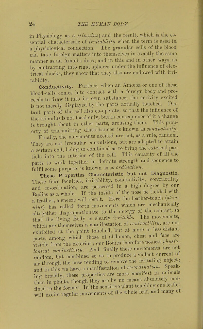 in Physiology as a sliimdus) and the result, which is the es- sential characteristic of irritability when the term is used in a physiological connection. The granular cells of the blood can take foreign matters into themselves in exactly the same manner as an Amoeba does; and in this and in other ways, as by contracting into rigid spheres under the influence of elec- trical shocks, they show that they also are endowed with irri- tability. Conductivity. Further, when an Amosba or one of these blood-cells comes into contact with a foreign body and pro- ceeds to draw it into its own substance, the activity excited is not merely displayed by the parts actually touched. Dis- tant parts of the cell also co-operate, so that the influence of the stimulus is not local only, but in consequence of it a change is brought about in other parts, arousing them. This prop- erty of transmitting disturbances is known as conductivity. Finally, the movements excited are not, as a rule, random. They are not irregular convulsions, but are adapted to attain a certain end, being so combined as to bring the external par- ticle into the interior of the cell. This capacity of all the parts to work together in definite strength and sequence to fulfil some purpose, is known as co-ordination. These Properties Characteristic but not Diagnostic. These four faculties, irritability, conductivity, contractility and co-ordination, are possessed in a high degree by our Bodies as a whole. If the inside of the nose be tickled with a feather, a sneeze will result. Here the feather-touch {stim- ulus) has called forth movements which are mechanically altogether disproportionate to the energy of the contact so that the living Body is clearly irritaUe. The movements which are themselves a manifestation of contractility, are not exhibited at the point touched, but at more or less distant parts, among which those of abdomen, chest and face are visible from the exterior ; our Bodies therefore possess physio- loqical conductivity. And finally these movements are not random, but combined so as to produce a violent current ot air through the nose tending to remove the irritating object; and in this we have a manifestation of co-ordination, bpeak- inff broadly, these properties are more manifest m animals than in plants, though they are by no means absolutely con- fined to the former. In the sensitive plant touching one leaflet will excite regular movements of the whole leaf, and many of