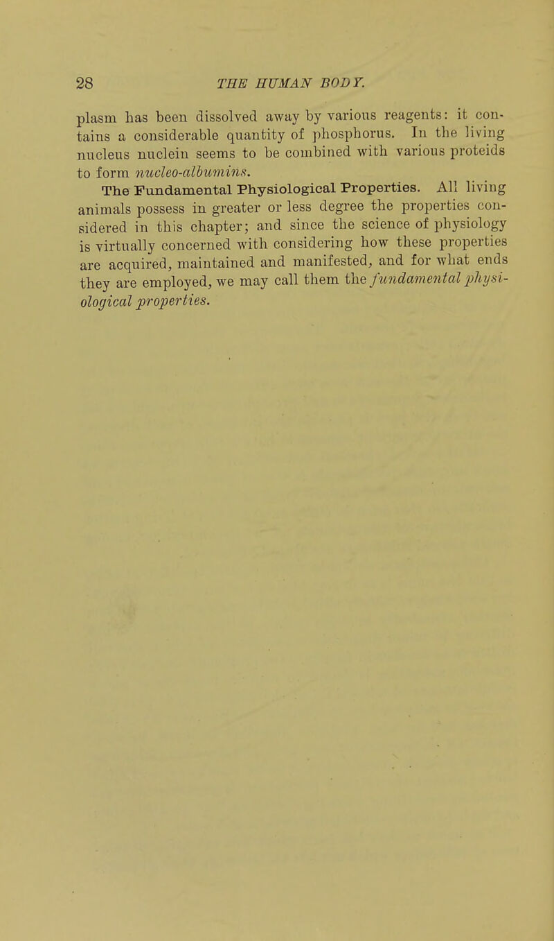 plasm has been dissolved away by various reagents: it con- tains a considerable quantity of phosphorus. In the living nucleus nuclein seems to be combined with various proteids to form nucleo-alhumins. The Fundamental Physiological Properties. All living animals possess in greater or less degree the properties con- sidered in this chapter; and since the science of physiology is virtually concerned with considering how these properties are acquired, maintained and manifested, and for what ends they are employed, we may call them the fundamental jjhysi- ological properties.