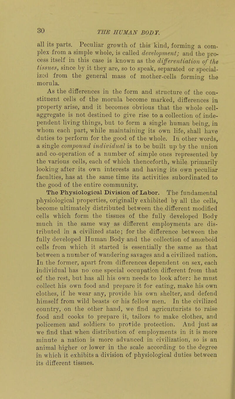 all its parts. Peculiar growth of this kind, forming a com- plex from a simple whole, is called develojmient; and the pro- cess itself in this case is known as the differentiation of the tissues, since by it they are, so to speak, separated or special- ized from the general mass of mother-cells forming the morula. As the differences in the form and structure of the con- stituent cells of the morula become marked, differences in property arise, and it becomes obvious that the whole cell- aggregate is not destined to give rise to a collection of inde- pendent living things, but to form a single human being, in whom each part, while maintaining its own life, shall have duties to perform for the good of the whole. In other words, a single compotmd individual is to be built up by the union and co-operation of a number of simple ones rei^resented by the various cells, each of which thenceforth, while primarily looking after its own interests and having its own peculiar faculties, has at the same time its activities subordinated to the good of the entire community. The Physiological Division of Labor. The fundamental physiological properties, originally exhibited by all the cells, become ultimately distributed between the different modified cells which form the tissues of the fully developed Body much in the same way as different employments are dis- tributed in a civilized state; for the difference between the fully developed Human Body and the collection of amoeboid cells from which it started is essentially the same as that between a number of wandering savages and a civilized nation. In the former, apart from differences dependent on sex, each individual has no one special occupation different from that of the rest, but has all his own needs to look after: he must collect his own food and prepare it for eating, make his own clothes, if he wear any, provide his own shelter, and defend himself from wild beasts or his fellow men. In the civilized countr)^ on the other hand, we find agriculturists to raise food and cooks to prepare it, tailors to make clothes, and policemen and soldiers to provide protection. And just as we find that when distribution of employments in it is more minute a nation is more advanced in civilization, so is an animal higher or lower in the scale according to the degree in which it exhibits a division of physiological duties between its different tissues.